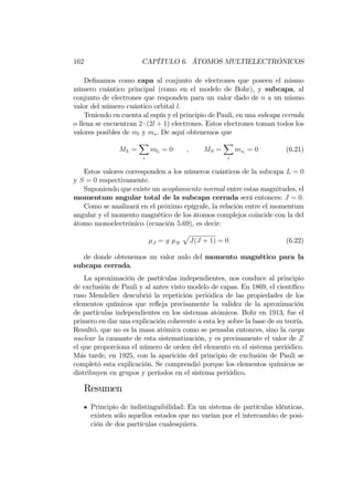 162 CAPÍTULO 6. ÁTOMOS MULTIELECTRÓNICOS
De…namos como capa al conjunto de electrones que poseen el mismo
número cuántico principal (como en el modelo de Bohr), y subcapa, al
conjunto de electrones que responden para un valor dado de n a un mismo
valor del número cuántico orbital l.
Teniendo en cuenta al espín y el principio de Pauli, en una subcapa cerrada
o llena se encuentran 2 (2l + 1) electrones. Estos electrones toman todos los
valores posibles de ml y ms. De aquí obtenemos que
ML =
X
i
mli
= 0 ; MS =
X
i
msi
= 0 (6.21)
Estos valores corresponden a los números cuánticos de la subcapa L = 0
y S = 0 respectivamente.
Suponiendo que existe un acoplamiento normal entre estas magnitudes, el
momentum angular total de la subcapa cerrada será entonces: J = 0:
Como se analizará en el próximo epígrafe, la relación entre el momentum
angular y el momento magnético de los átomos complejos coincide con la del
átomo monoelectrónico (ecuación 5.69), es decir:
J = g B
p
J(J + 1) = 0 (6.22)
de donde obtenemos un valor nulo del momento magnético para la
subcapa cerrada.
La aproximación de partículas independientes, nos conduce al principio
de exclusión de Pauli y al antes visto modelo de capas. En 1869, el cientí…co
ruso Mendeliev descubrió la repetición periódica de las propiedades de los
elementos químicos que re‡eja precisamente la validez de la aproximación
de partículas independientes en los sistemas atómicos. Bohr en 1913, fue el
primero en dar una explicación coherente a esta ley sobre la base de su teoría.
Resultó, que no es la masa atómica como se pensaba entonces, sino la carga
nuclear la causante de esta sistematización, y es precisamente el valor de Z
el que proporciona el número de orden del elemento en el sistema periódico.
Más tarde, en 1925, con la aparición del principio de exclusión de Pauli se
completó esta explicación. Se comprendió porque los elementos químicos se
distribuyen en grupos y períodos en el sistema periódico.
Resumen
Principio de indistinguibilidad: En un sistema de partículas idénticas,
existen sólo aquellos estados que no varían por el intercambio de posi-
ción de dos partículas cualesquiera.
 