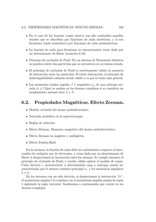 6.2. PROPIEDADES MAGNÉTICAS. EFECTO ZEEMAN. 163
En el caso de los bosones (espín entero) son sólo realizables aquellos
estados que se describan por funciones de onda simétricas, y si son
fermiones (espín semientero) por funciones de onda antisimétricas.
La función de onda para fermiones no interactuantes viene dada por
un determinante de Slater (ecuación 6.19).
Principio de exclusión de Pauli: En un sistema de fbermiones idénticos
no pueden existir dos partículas que se encuentren en un mismo estado.
El principio de exclusión de Pauli es estrictamente válido en ausencia
de interacción entre las partículas. Si existe interacción, el principio de
indistinguibilidad continúa siendo válido y es por lo tanto más general.
Los momentos totales angular J y magnético J de una subcapa cer-
rada (n y l …jos) se anulan en los átomos complejos si se considera un
acoplamiento normal entre L y S:
6.2. Propiedades Magnéticas. Efecto Zeeman.
Modelo vectorial del átomo multielectrónico.
Notación simbólica en la espectroscopia.
Reglas de selección.
Efecto Zeeman. Momento magnético del átomo multielectrónico.
Efecto Zeeman en singletes y multipletes.
Efecto Pashen-Back
En los átomos, la función de onda debe ser antisimétrica respecto al inter-
cambio de cualquier par de electrones, y viene dada por un determinante de
Slater si despreciamos la interacción entre los mismos. Se cumple entonces el
principio de exclusión de Pauli, y resulta válido aplicar el modelo de capas.
Cada electrón i, perteneciente a determinadas capa y subcapa, puede ser
caracterizado por el número cuántico principal ni, y los momentos angulares
li y si:
En los sistemas con un sólo electrón, si despreciamos la interacción “ls”,
el momentum angular l se combina con el momentum angular propio de espín
s siguiendo la regla vectorial. Analicemos a continuación que ocurre en los
átomos complejos.
 