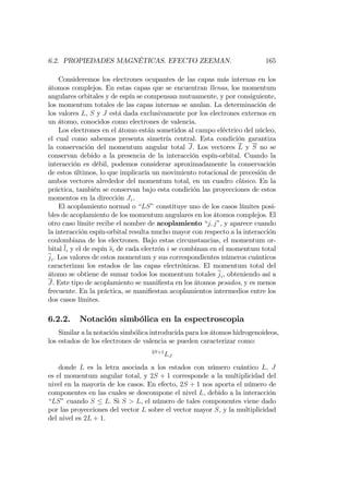 6.2. PROPIEDADES MAGNÉTICAS. EFECTO ZEEMAN. 165
Consideremos los electrones ocupantes de las capas más internas en los
átomos complejos. En estas capas que se encuentran llenas, los momentum
angulares orbitales y de espín se compensan mutuamente, y por consiguiente,
los momentum totales de las capas internas se anulan. La determinación de
los valores L, S y J está dada exclusivamente por los electrones externos en
un átomo, conocidos como electrones de valencia.
Los electrones en el átomo están sometidos al campo eléctrico del núcleo,
el cual como sabemos presenta simetría central. Esta condición garantiza
la conservación del momentum angular total J. Los vectores L y S no se
conservan debido a la presencia de la interacción espín-orbital. Cuando la
interacción es débil, podemos considerar aproximadamente la conservación
de estos últimos, lo que implicaría un movimiento rotacional de precesión de
ambos vectores alrededor del momentum total, en un cuadro clásico. En la
práctica, también se conservan bajo esta condición las proyecciones de estos
momentos en la dirección Jz.
El acoplamiento normal o “LS”constituye uno de los casos límites posi-
bles de acoplamiento de los momentum angulares en los átomos complejos. El
otro caso límite recibe el nombre de acoplamiento “j; j”, y aparece cuando
la interacción espín-orbital resulta mucho mayor con respecto a la interacción
coulombiana de los electrones. Bajo estas circunstancias, el momentum or-
bital li y el de espín si de cada electrón i se combinan en el momentum total
ji. Los valores de estos momentum y sus correspondientes números cuánticos
caracterizan los estados de las capas electrónicas. El momentum total del
átomo se obtiene de sumar todos los momentum totales ji, obteniendo así a
J. Este tipo de acoplamiento se mani…esta en los átomos pesados, y es menos
frecuente. En la práctica, se mani…estan acoplamientos intermedios entre los
dos casos límites.
6.2.2. Notación simbólica en la espectroscopia
Similar a la notación simbólica introducida para los átomos hidrogenoideos,
los estados de los electrones de valencia se pueden caracterizar como:
2S+1
LJ
donde L es la letra asociada a los estados con número cuántico L, J
es el momentum angular total, y 2S + 1 corresponde a la multiplicidad del
nivel en la mayoría de los casos. En efecto, 2S + 1 nos aporta el número de
componentes en las cuales se descompone el nivel L, debido a la interacción
“LS”cuando S L. Si S > L, el número de tales componentes viene dado
por las proyecciones del vector L sobre el vector mayor S, y la multiplicidad
del nivel es 2L + 1.
 