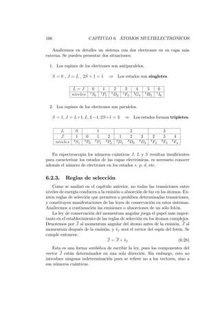 166 CAPÍTULO 6. ÁTOMOS MULTIELECTRÓNICOS
Analicemos en detalles un sistema con dos electrones en su capa más
externa. Se pueden presentar dos situaciones:
1. Los espines de los electrones son antiparalelos.
S = 0 , J = L , 2S + 1 = 1 ) Los estados son singletes.
L = J 0 1 2 3 4 5 6
niveles 1
S0
1
P1
1
D2
1
F3
1
G4
1
H5
1
I6
2. Los espines de los electrones son paralelos.
S = 1; J = L+1; L; L 1; 2S+1 = 3 ) Los estados forman tripletes.
L 0 1 2 3
J 1 0 1 2 1 2 3 2 3 4
niveles 3
S1
3
P0
3
P1
3
P2
3
D1
3
D2
3
D3
3
F2
3
F3
3
F4
En espectroscopia los números cuánticos J, L y S resultan insu…cientes
para caracterizar los estados de las capas electrónicas, es necesario conocer
además el número de electrones en los estados s, p, d, etc.
6.2.3. Reglas de selección
Como se analizó en el capítulo anterior, no todas las transiciones entre
niveles de energía conducen a la emisión o absorción de luz en los átomos. Ex-
isten reglas de selección que permiten o prohiben determinadas transiciones,
y constituyen manifestaciones de las leyes de conservación en estos sistemas.
Analicemos a continuación las emisiones o absorciones de un sólo fotón.
La ley de conservación del momentum angular juega el papel más impor-
tante en el establecimiento de las reglas de selección en los átomos complejos.
Denotemos por J al momentum angular del átomo antes de la emisión, J al
momentum después de la emisión, y sf será el vector del espín del fotón. Se
cumple entonces:
J = J + sf (6.28)
Esta es una forma simbólica de escribir la ley, pues los componentes del
vector J están determinados en una sola dirección. Sin embargo, esto no
introduce ninguna indeterminación pues se re…ere no a los vectores, sino a
sus números cuánticos.
 