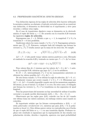 6.2. PROPIEDADES MAGNÉTICAS. EFECTO ZEEMAN. 167
Una deducción rigurosa de las reglas de selección debe hacerse utilizando
la mecánica cuántica, no obstante, el método vectorial a pesar de no constituir
una deducción, si demuestra su efectividad en el experimento y sirve para
recordar y utilizar estas reglas.
En el caso de transiciones dipolares como se demuestra en la electrodi-
námica el espín del fotón sf = 1: De acuerdo con la ecuación 6.28 tenemos
las siguientes reglas de selección.
Supongamos que J = 0: Debido a que sf = 1, la magnitud J 6= 0 y la
transición 0 ! 0 está prohibida.
Analicemos ahora los casos cuando J 6= 0 y J 6= 0: Supongamos primera-
mente que jJj jJj: Entonces, cualquier lado del triángulo que forman los
vectores sf ; J y J resulta menor que la suma de los otros dos. Se cumple:
jJj jJj + jsf j )
p
J(J + 1)
p
J(J + 1) +
p
2 (6.29)
J = J J sólo puede tomar valores enteros positivos o cero. Elevando
al cuadrado la ecuación 6.29 y teniendo en cuenta que J = J + J se tiene:
J2
+ (2J + 1) J 2 2
p
2J(J + 1) (6.30)
Para valores …jos de J; tenemos que los valores J = 0 y J = 1 satis-
facen la ecuación 6.30, mientras que para J 2 no la satisfacen.
Si jJj < jJj; intercambiando J y J en los razonamientos anteriores se
obtienen los valores posibles J = 0 y J = 1:
De esta forma cuando J 6= 0 se obtiene la regla de selección: J = 0; 1.
Finalmente veamos que ocurre cuando J 6= 0 y J = 0: Obtenemos que
J = 1. J = 0 resulta imposible cuando uno de los momentum angulares
del átomo, ya sea el inicial J o el …nal J; es cero. En estos casos, el triángulo
que forman los vectores sf ; J y J se transforma en dos segmentos de igual
longitud.
Para las proyecciones del momento no hay necesidad de utilizar el modelo
vectorial y se puede escribir directamente MJ = MJ MJ = 0; 1:
Observemos que las reglas para MJ coincide con las de J cuando
este último toma sus valores máximos, sin embargo existen casos cuando no
coinciden.
Es importante señalar que los fotones correspondientes a MJ = 1
están polarizados circularmente ( ), mientras que para MJ = 0, la polar-
ización es lineal ( ). Esto último parece entrar en contradicción con el hecho
de que el espín del fotón es sf = 1 en una transición dipolar. Podemos ex-
plicar este resultado si suponemos que la superposición de dos estados con
polarización circular, derecha e izquierda, aparecen con igual probabilidad
 