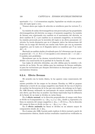 168 CAPÍTULO 6. ÁTOMOS MULTIELECTRÓNICOS
aportando +1 y 1 al momentum angular, lográndose un estado con proyec-
ción del espín igual a cero.
Veamos ahora que reglas de selección se establecen para los vectores L y
S:
La emisión de ondas electromagnéticas está provocada por las propiedades
electromagnéticas del electrón: su carga y el momento magnético. La emisión
de fotones esta relacionada con cambios en el movimiento del electrón, es
decir cambios de L, o por cambios en su momento magnético, su inversión.
La emisión provocada por la inversión del espín es un efecto puramente rel-
ativista. La teoría demuestra que en el diapasón óptico las interacciones del
fotón con la carga del electrón son mucho más fuerte que con su momento
magnético, por lo tanto en el diapasón óptico se considera que S no varía:
S = 0:
Haciendo un análisis similar al realizado para J obtenemos que de mane-
ra general L = 0; 1: Si L o L son iguales a cero entonces L = 1 ( L =
0 también está prohibida).
Recordemos que en los átomos monoelectrónicos L = 0 nunca ocurre
debido a la conservación de la paridad de la función de onda.
Las reglas de selección obtenidas, son sólo válidas para la emisión o ab-
sorción de un fotón. No son válidas para las emisiones de fotones múltiples,
ni para las excitaciones por choques electrónicos en descargas de gases o por
movimientos térmicos.
6.2.4. Efecto Zeeman
De acuerdo con la teoría clásica, la luz aparece como consecuencia del
movi-
miento periódico de las cargas en los átomos. Faraday en 1862 se propuso
in‡uenciar a través de un campo magnético una fuente de luz con el objetivo
de cambiar las frecuencias de la luz que esta emitía, sin embargo no lo logró.
En 1896 Zeeman utilizando un instrumento de mayor resolución descubrió
este efecto, que lleva hoy su nombre. Las líneas espectrales bajo la in‡uencia
de la fuente de un imán se dividen en varias líneas.
En el efecto normal, en la dirección perpendicular al campo cada línea
se divide en 3 componentes: 0 0, 0 y 0 + 0; donde 0 representa a la
línea en ausencia del campo magnético y 0 = eH=4 mec. En la dirección
del campo la línea se divide en dos: 0 0 y 0 + 0:
En el efecto anómalo las líneas se dividen en un número mayor de
componentes siendo 6= 0:
En el mismo año 1896, Lorentz pudo explicar el efecto normal a partir de
razonamientos clásicos, dando incluso resultados cuantitativos veri…cados en
 