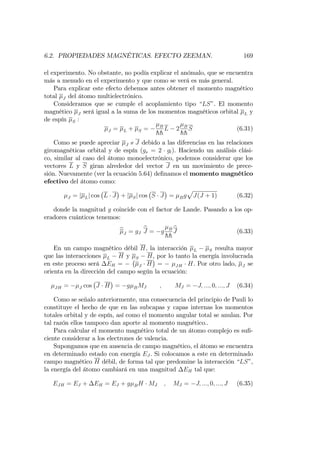 6.2. PROPIEDADES MAGNÉTICAS. EFECTO ZEEMAN. 169
el experimento. No obstante, no podía explicar el anómalo, que se encuentra
más a menudo en el experimento y que como se verá es más general.
Para explicar este efecto debemos antes obtener el momento magnético
total J del átomo multielectrónico.
Consideramos que se cumple el acoplamiento tipo LS". El momento
magnético J será igual a la suma de los momentos magnéticos orbital L y
de espín S :
J = L + S = B
hh
L 2 B
hh
S (6.31)
Como se puede apreciar J / J debido a las diferencias en las relaciones
giromagnéticas orbital y de espín (gs = 2 gl). Haciendo un análisis clási-
co, similar al caso del átomo monoelectrónico, podemos considerar que los
vectores L y S giran alrededor del vector J en un movimiento de prece-
sión. Nuevamente (ver la ecuación 5.64) de…namos el momento magnético
efectivo del átomo como:
J = j Lj cos L J + j Sj cos S J = Bg
p
J(J + 1) (6.32)
donde la magnitud g coincide con el factor de Lande. Pasando a los op-
eradores cuánticos tenemos:
bJ = gJ
bJ = g B
hh
bJ (6.33)
En un campo magnético débil H; la interacción L S resulta mayor
que las interacciones L H y S H, por lo tanto la energía involucrada
en este proceso será EH = J H = JH H. Por otro lado, J se
orienta en la dirección del campo según la ecuación:
JH = J cos J H = g BMJ ; MJ = J; :::; 0; :::; J (6.34)
Como se señalo anteriormente, una consecuencia del principio de Pauli lo
constituye el hecho de que en las subcapas y capas internas los momentos
totales orbital y de espín, así como el momento angular total se anulan. Por
tal razón ellos tampoco dan aporte al momento magnético..
Para calcular el momento magnético total de un átomo complejo es su…-
ciente considerar a los electrones de valencia.
Supongamos que en ausencia de campo magnético, el átomo se encuentra
en determinado estado con energía EJ . Si colocamos a este en determinado
campo magnético H débil, de forma tal que predomine la interacción “LS”,
la energía del átomo cambiará en una magnitud EH tal que:
EJH = EJ + EH = EJ + g BH MJ ; MJ = J; :::; 0; :::; J (6.35)
 