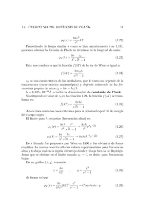 1.1. CUERPO NEGRO. HIPÓTESIS DE PLANK. 17
T ( ) =
8 2
c3
kT (1.22)
Procediendo de forma similar a como se hizo anteriormente (ver 1.13),
podemos obtener la formula de Plank en términos de la longitud de onda:
T ( ) =
8
4
"0
e
"0
kT 1
(1.23)
Esto nos conduce a que la función f( T) de la ley de Wien es igual a:
f( T) =
8 "0
e
"0
kT 1
(1.24)
"0 es una característica de los osciladores, por lo tanto no depende de la
temperatura (característica macroscópica) y depende solamente de las fre-
cuencias propias de estos "0 = h = hc= .
h = 6; 625 10 34
J s recibe la denominación de constante de Plank.
Sustituyendo el valor de "0 en la ecuación 1.24, la función f( T) se trans-
forma en:
f( T) =
8 hc
e
hc
k T 1
(1.25)
Analicemos ahora los casos extremos para la densidad espectral de energía
del cuerpo negro .
El límite para pequeñas (frecuencias altas) es:
T ( ) =
8 h
c3
3
e
h
kT 1
!
8 h
c3
3
e
h
kT (1.26)
T ( ) =
8
5
hc
e
hc
k T 1
! 8 hc 5
e
hc
k T (1.27)
Esta fórmula fue propuesta por Wien en 1896 y fue obtenida de forma
empírica. La misma describe sólo los valores experimentales para frecuencias
altas y trabaja mal en la región infrarroja donde trabaja bien la de Rayleigh-
Jeans que se obtiene en el limite cuando "0 ! 0, es decir, para frecuencias
bajas.
En un grá…co (x; y); tomando
x =
h
kT
; y =
x3
ex 1
(1.28)
de forma tal que
T (x) =
8
h2c3
(kT)3 x3
ex 1
= Constante y (1.29)
 