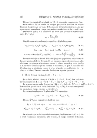 170 CAPÍTULO 6. ÁTOMOS MULTIELECTRÓNICOS
El nivel de energía EJ se divide en 2J + 1 subniveles con energías EJH.
Esta división de los niveles de energía, provoca la aparición de nuevas
líneas en el espectro, y por tanto de fotones con frecuencias diferentes a las que
aparecen en ausencia de campo magnético, cuando ocurren las transiciones.
Denotemos por 0 a la frecuencia del fotón que aparece en la transición
entre EJ1 y EJ2 :
0 =
EJ2 EJ1
h
(6.36)
Considerando ahora al campo magnético débil obtenemos:
EJ2H = EJ2 + BH g2MJ2 ; EJ1H = EJ1 + BH g1MJ1 (6.37)
h i = EJ2 EJ1 + BH (g2MJ2 g1MJ1 ) (6.38)
i = 0 + 0 (g2MJ2 g1MJ1 ) ; 0 = BH
h
=
eH
4 mec
(6.39)
Podemos ver que el factor de Lande juega un papel muy importante en
la descripción del efecto Zeeman. Si los términos espectrales asociados a los
niveles de energía que se combinan tienen el mismo valor de g y son iguales
a 1, el efecto Zeeman que se observa es el normal. Si por el contrario los
términos que se combinan tienen g1 6= g2 o iguales pero diferentes de 1, se
observa el efecto Zeeman anómalo. Analicemos algunos ejemplos:
1. Efecto Zeeman en singletes (S = 0; g = 1).
En el helio, el nivel básico es 11
S0 (L = 0; S = 0; J = 0). Los próximos
niveles simples son 21
S0 (L = 0; S = 0; J = 0) y 21
P1 (L = 1; S = 0; J = 1) :
De acuerdo con las reglas de selección ( L = 1; S = 0; J = 1; MJ = 0; 1),
la transición permitida es entre los niveles 11
S0 y 21
P1, a la cual corresponde
en ausencia de campo externo la energía h 0.
En presencia del campo H, el estado 11
S0 no cambia:
J1 = 0 ) MJ1 = 0 ) EJ1H = EJ1 (6.40)
El nivel 21
P1 por su parte se divide en tres:
L2 = 1; S2 = 0; J2 = 1 ) MJ2 = 1; 0; +1 ; g2 = 1
EI
J2H = EJ2 BH ; EII
J2H = EJ2 ; EIII
J2H = EJ2 + BH (6.41)
De acuerdo con la electrodinámica cuántica, las líneas con MJ = 0 van
a estar polarizadas linealmente ( ), es decir, el campo eléctrico de la onda
 