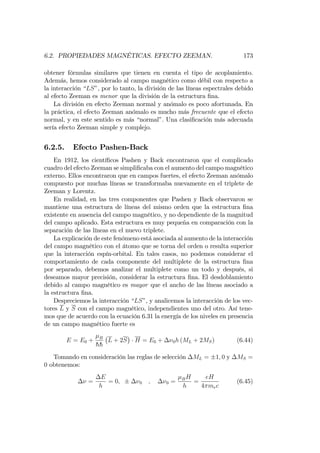 6.2. PROPIEDADES MAGNÉTICAS. EFECTO ZEEMAN. 173
obtener fórmulas similares que tienen en cuenta el tipo de acoplamiento.
Además, hemos considerado al campo magnético como débil con respecto a
la interacción “LS”, por lo tanto, la división de las líneas espectrales debido
al efecto Zeeman es menor que la división de la estructura …na.
La división en efecto Zeeman normal y anómalo es poco afortunada. En
la práctica, el efecto Zeeman anómalo es mucho más frecuente que el efecto
normal, y en este sentido es más “normal”. Una clasi…cación más adecuada
sería efecto Zeeman simple y complejo.
6.2.5. Efecto Pashen-Back
En 1912, los cientí…cos Pashen y Back encontraron que el complicado
cuadro del efecto Zeeman se simpli…caba con el aumento del campo magnético
externo. Ellos encontraron que en campos fuertes, el efecto Zeeman anómalo
compuesto por muchas líneas se transformaba nuevamente en el triplete de
Zeeman y Lorentz.
En realidad, en las tres componentes que Pashen y Back observaron se
mantiene una estructura de líneas del mismo orden que la estructura …na
existente en ausencia del campo magnético, y no dependiente de la magnitud
del campo aplicado. Esta estructura es muy pequeña en comparación con la
separación de las líneas en el nuevo triplete.
La explicación de este fenómeno está asociada al aumento de la interacción
del campo magnético con el átomo que se torna del orden o resulta superior
que la interacción espín-orbital. En tales casos, no podemos considerar el
comportamiento de cada componente del multiplete de la estructura …na
por separado, debemos analizar el multiplete como un todo y después, si
deseamos mayor precisión, considerar la estructura …na. El desdoblamiento
debido al campo magnético es mayor que el ancho de las líneas asociado a
la estructura …na.
Despreciemos la interacción “LS”, y analicemos la interacción de los vec-
tores L y S con el campo magnético, independientes uno del otro. Así tene-
mos que de acuerdo con la ecuación 6.31 la energía de los niveles en presencia
de un campo magnético fuerte es
E = E0 + B
hh
L + 2S H = E0 + 0h (ML + 2MS) (6.44)
Tomando en consideración las reglas de selección ML = 1; 0 y MS =
0 obtenemos:
=
E
h
= 0; 0 ; 0 = BH
h
=
eH
4 mec
(6.45)
 