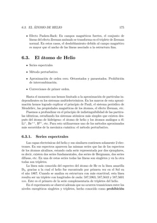 6.3. EL ÁTOMO DE HELIO 175
Efecto Pashen-Back: En campos magnéticos fuertes, el conjunto de
líneas del efecto Zeeman anómalo se transforma en el triplete de Zeeman
normal. En estos casos, el desdoblamiento debido al campo magnético
es mayor que el ancho de las líneas asociado a la estructura …na.
6.3. El átomo de Helio
Series espectrales
Método perturbativo
Aproximación de orden cero. Ortoestados y paraestados. Prohibición
de intercombinación.
Correcciones de primer orden.
Hasta el momento nos hemos limitado a la aproximación de partículas in-
dependientes en los sistemas multielectrónicos. En los marcos de esta aproxi-
mación hemos logrado explicar el principio de Pauli, el sistema periódico de
Mendeliev, las propiedades magnéticas de los átomos, el efecto Zeeman, etc.
Pasemos a profundizar en el principio de indistinguibilidad de las partícu-
las idénticas, estudiando los sistemas atómicos más simples que existen des-
pués del átomo de hidrógeno: el átomo de helio y los átomos análogos a él:
Li+
; Be++
; B3+
; etc. Para esto utilizaremos uno de los métodos aproximados
más socorridos de la mecánica cuántica: el método perturbativo.
6.3.1. Series espectrales
Las capas electrónicas del helio y sus similares contienen solamente 2 elec-
trones. En sus espectros aparecen las mismas series que las de los espectros
de los átomos alcalinos, estando cada serie representada por dos ejemplares,
es decir, existen dos series fundamentales, dos series de Bergmann, dos series
difusas, etc. En una de estas series todas las líneas son singletes y en la otra
todas son tripletes.
La línea más conocida del espectro del átomo de He es la línea amarilla
D3, gracias a la cual el helio fue encontrado por primera vez en el Sol en
el año 1867. Cuando se analiza su estructura con más exactitud, esta línea
resulta ser un triplete con longitudes de onda: 587;5963, 587;5643 y 587;5601
nm. Este es el primero de la serie complementaria de tripletes del helio.
En el experimento se observó además que no ocurren transiciones entre los
niveles energéticos singletes y tripletes, hecho conocido como prohibición
 