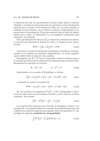 6.3. EL ÁTOMO DE HELIO 177
se desprecia del todo. La aproximación de primer orden utiliza la solución
obtenida, y considera la interacción entre las partículas a través del elemento
matricial que se calcula con la solución de orden cero. La nueva solución es
utilizada de forma similar y así se obtiene la solución correspondiente al se-
gundo orden de aproximación. El proceso continua hasta el orden de aproxi-
mación que se desee. La interacción bU12 es la magnitud considerada como
“pequeña”perturbación.
En la aproximación de orden cero bU12 se desprecia y obtenemos la siguien-
te ecuación que determina la función de onda y la energía en esta aproxi-
mación:
bH0 0
= bH1 + bH2
0
= E0 0
(6.49)
Al no tener en cuenta la interacción, el problema se transforma automáti-
camente en el problema de partículas independientes y se torna completa-
mente soluble desde el punto de vista analítico.
Supongamos que 0
y E0
fueron encontradas, entonces podemos pasar a
la ecuación que determina las soluciones de la aproximación de primer orden.
Buscaremos las soluciones en la forma:
= 0
+ 1
; E = E0
+ E1
(6.50)
Sustituyendo en la ecuación de Schrödinger se obtiene:
bH0
+ bU12
0
+ 1
= E0
+ E1 0
+ 1
(6.51)
y tomando en cuenta la ecuación 6.49
bH0 1
+ bU12
0
+ 1
= E0 1
+ E1 0
+ 1
(6.52)
En esta ecuación, las magnitudes bU12
1
y E1 1
corresponden a correc-
ciones de orden mayor que los restantes términos y por lo tanto no se deben
considerar. Así tenemos:
bH0
E0 1
= E1 bU12
1
(6.53)
La ecuación 6.53 constituye una ecuación no homogénea respecto a la
incógnita 1
si el miembro derecho es conocido. Se puede demostrar que esta
ecuación tiene solución solamente para aquellos valores del parámetro E1
que
satisfagan la siguiente condición de ortogonalidad:
Z
0
E1 bU12
0
dr1dr2 = 0 (6.54)
 