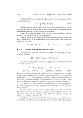 178 CAPÍTULO 6. ÁTOMOS MULTIELECTRÓNICOS
Si la función 0
está normalizada a la unidad, la energía en primer orden
de aproximación es:
E1
=
Z
0 bU12
0
dr1dr2 (6.55)
Podemos apreciar que la corrección a la energía de primer orden es igual
a la energía potencial de interacción entre los electrones promediada por las
funciones de onda de la aproximación de orden cero.
Una vez se ha obtenido el valor de E1
, la ecuación 6.53 puede ser resuelta
respecto a la corrección de la función de onda 1
.
De forma similar se procede en la obtención de aproximaciones superiores.
En el caso concreto de la aproximación de segundo orden, las soluciones se
buscan en la forma:
= 0
+ 1
+ 2
; E = E0
+ E1
+ E2
(6.56)
6.3.3. Aproximación de orden cero
Comencemos sin considerar al espín del electrón. La ecuación 6.49 adopta
la forma concreta:
bH1 + bH2
0
(r1; r2) = E0 0
(r1; r2)
Como se discutió en temas anteriores, aquí podemos aplicar el método de
separación de variables:
0
= 0
(r1) 0
(r2) ; E0
= E0
1 + E0
2
bH1
0
(r1) = E0
1
0
(r1) ; bH2
0
(r2) = E0
2
0
(r2) (6.57)
Las dos últimas ecuaciones son iguales, y sólo se diferencian en las nota-
ciones de las coordenadas del primero y segundo electrón. Los valores de las
constantes E0
1 y E0
2 son en general distintos, y re‡ejan la ocupación de los
electrones de estados diferentes monoelectrónicos. De acuerdo con 6.47, cada
ecuación describe el estado del electrón en presencia solamente del núcleo
Las soluciones de estos problemas corresponden a las funciones propias
y los valores propios del átomo hidrogenoideo, estudiadas por nosotros en el
tema anterior.
Analicemos ahora por qué ocurre la duplicación de las series espectrales.
Lo primero que debemos señalar es que las series se obtienen debido a la
excitación de uno de los electrones, y no de los dos a la vez, proceso este
último de muy baja probabilidad.
Consideremos en la aproximación de orden cero, un estado del átomo con
un electrón excitado y el otro en el nivel monoelectrónico básico. Los estados
 