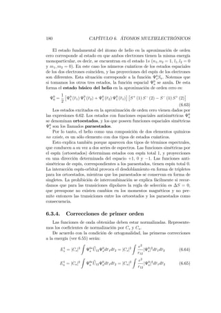 180 CAPÍTULO 6. ÁTOMOS MULTIELECTRÓNICOS
El estado fundamental del átomo de helio en la aproximación de orden
cero corresponde al estado en que ambos electrones tienen la misma energía
monoparticular, es decir, se encuentran en el estado 1s (n1; n2 = 1, l1; l2 = 0
y m1; m2 = 0). En este caso los números cuánticos de los estados espaciales
de los dos electrones coinciden, y las proyecciones del espín de los electrones
son diferentes. Esta situación corresponde a la función 0
sSa. Notemos que
si tomamos los otros tres estados, la función espacial 0
a se anula. De esta
forma el estado básico del helio en la aproximación de orden cero es:
0
0 =
1
2
0
1 (r1) 0
1 (r2) + 0
1 (r2) 0
1 (r1) S+
(1) S (2) S (1) S+
(2)
(6.63)
Los estados excitados en la aproximación de orden cero vienen dados por
las expresiones 6.62. Los estados con funciones espaciales antisimétricas 0
a
se denominan ortoestados, y los que poseen funciones espaciales simétricas
0
s son los llamados paraestados.
Por lo tanto, el helio como una composición de dos elementos químicos
no existe, es un sólo elemento con dos tipos de estados cuánticos.
Esto explica también porque aparecen dos tipos de términos espectrales,
que conducen a su vez a dos series de espectros. Las funciones simétricas por
el espín (ortoestados) determinan estados con espín total 1, y proyecciones
en una dirección determinada del espacio +1, 0 y 1. Las funciones anti-
simétricas de espín, correspondientes a los paraestados, tienen espín total 0.
La interacción espín-orbital provoca el desdoblamiento en forma de tripletes
para los ortoestados, mientras que los paraestados se conservan en forma de
singletes. La prohibición de intercombinación se explica fácilmente si recor-
damos que para las transiciones dipolares la regla de selección es S = 0,
que presupone no existen cambios en los momentos magnéticos y no per-
mite entonces las transiciones entre los ortoestados y los paraestados como
consecuencia.
6.3.4. Correcciones de primer orden
Las funciones de onda obtenidas deben estar normalizadas. Represente-
mos los coe…cientes de normalización por Cs y Ca.
De acuerdo con la condición de ortogonalidad, las primeras correcciones
a la energía (ver 6.55) serán:
E1
s = jCsj2
Z
0
s
bU12
0
sdr1dr2 = jCsj2
Z
e2
r12
j 0
sj2
dr1dr2 (6.64)
E1
a = jCaj2
Z
0
a
bU12
0
adr1dr2 = jCaj2
Z
e2
r12
j 0
aj2
dr1dr2 (6.65)
 