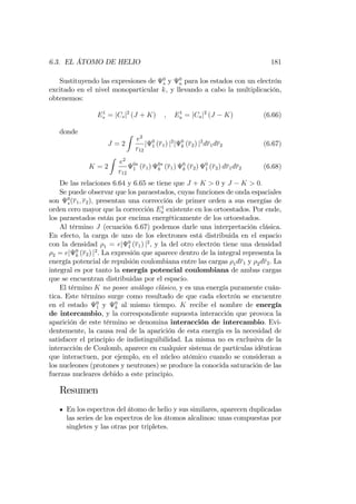 6.3. EL ÁTOMO DE HELIO 181
Sustituyendo las expresiones de 0
s y 0
a para los estados con un electrón
excitado en el nivel monoparticular k, y llevando a cabo la multiplicación,
obtenemos:
E1
s = jCsj2
(J + K) ; E1
a = jCaj2
(J K) (6.66)
donde
J = 2
Z
e2
r12
j 0
1 (r1) j2
j 0
k (r2) j2
dr1dr2 (6.67)
K = 2
Z
e2
r12
0
1 (r1) 0
k (r1) 0
k (r2) 0
1 (r2) dr1dr2 (6.68)
De las relaciones 6.64 y 6.65 se tiene que J + K > 0 y J K > 0:
Se puede observar que los paraestados, cuyas funciones de onda espaciales
son 0
s(r1; r2); presentan una corrección de primer orden a sus energías de
orden cero mayor que la corrección E1
a existente en los ortoestados. Por ende,
los paraestados están por encima energéticamente de los ortoestados.
Al término J (ecuación 6.67) podemos darle una interpretación clásica.
En efecto, la carga de uno de los electrones está distribuida en el espacio
con la densidad 1 = ej 0
1 (r1) j2
, y la del otro electrón tiene una densidad
2 = ej 0
k (r2) j2
. La expresión que aparece dentro de la integral representa la
energía potencial de repulsión coulombiana entre las cargas 1dr1 y 2dr2. La
integral es por tanto la energía potencial coulombiana de ambas cargas
que se encuentran distribuidas por el espacio.
El término K no posee análogo clásico, y es una energía puramente cuán-
tica. Este término surge como resultado de que cada electrón se encuentre
en el estado 0
1 y 0
k al mismo tiempo. K recibe el nombre de energía
de intercambio, y la correspondiente supuesta interacción que provoca la
aparición de este término se denomina interacción de intercambio. Evi-
dentemente, la causa real de la aparición de esta energía es la necesidad de
satisfacer el principio de indistinguibilidad. La misma no es exclusiva de la
interacción de Coulomb, aparece en cualquier sistema de partículas idénticas
que interactuen, por ejemplo, en el núcleo atómico cuando se consideran a
los nucleones (protones y neutrones) se produce la conocida saturación de las
fuerzas nucleares debido a este principio.
Resumen
En los espectros del átomo de helio y sus similares, aparecen duplicadas
las series de los espectros de los átomos alcalinos: unas compuestas por
singletes y las otras por tripletes.
 