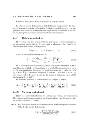 6.4. APROXIMACIÓN DE HARTREE-FOCK 183
Método de solución de las ecuaciones de Hartree y Fock.
La solución exacta de la ecuación de Schrödinger independiente del tiem-
po en sistemas complejos es imposible de obtener analíticamente. Nos pro-
ponemos ahora introducir el otro método ampliamente utilizado en la mecáni-
ca cuántica para resolver esta ecuación: el método variacional.
6.4.1. Unidades atómicas
El problema que nos ocupa de forma general, es el correspondiente a
un átomo con carga nuclear Ze que posee n electrones. La ecuación de
Schrödinger estacionaria es la siguiente:
bH (x1; x2; :::; xn) = E (x1; x2; :::; xn) (6.69)
donde el Hamiltoniano electrónico es:
bH =
hh2
2me
nX
i=1
r2
i
nX
i=1
Ze2
ri
+
n 1X
i=1
nX
j=i+1
e2
rij
(6.70)
En la física atómica es común trabajar con las llamadas unidades atómi-
cas. En estas unidades se toman igual a la unidad las magnitudes h, me y
e: En correspondencia, la unidad de longitud resulta ser el radio de Bohr
a0 = 0;529 A, y la unidad de energía es el Hartree (1 Hartree = 27;21 eV )
que corresponde a dos veces la energía del átomo de hidrógeno en su estado
fundamental ( 13;6 eV ).
En unidades atómicas el Hamiltoniano 6.70 adopta la forma:
bH =
1
2
nX
i=1
r2
i
nX
i=1
Z
ri
+
n 1X
i=1
nX
j=i+1
1
rij
=
nX
i=1
bhi +
n 1X
i=1
nX
j=i+1
1
rij
(6.71)
6.4.2. Método variacional
El método variacional se basa en dos teoremas que veremos sin demostración.
El lector interesado puede encontrar sus demostraciones en el libro de mecáni-
ca cuántica del autor A. Messia.
Teo. I: Si la función de onda satisface la ecuación de Schrödinger estacionaria
6.69, el valor medio de la energía
E [ ] =
R
bH dx1dx2:::dxn
R
dx1dx2:::dxn
(6.72)
 