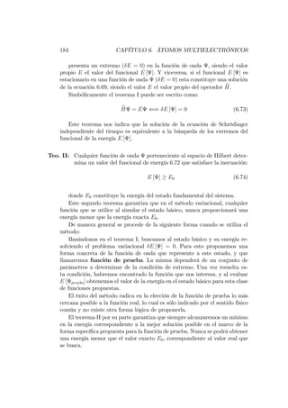 184 CAPÍTULO 6. ÁTOMOS MULTIELECTRÓNICOS
presenta un extremo ( E = 0) en la función de onda , siendo el valor
propio E el valor del funcional E [ ]. Y viceversa, si el funcional E [ ] es
estacionario en una función de onda ( E = 0) esta constituye una solución
de la ecuación 6.69, siendo el valor E el valor propio del operador bH.
Simbólicamente el teorema I puede ser escrito como:
bH = E () E [ ] = 0 (6.73)
Este teorema nos indica que la solución de la ecuación de Schrödinger
independiente del tiempo es equivalente a la búsqueda de los extremos del
funcional de la energía E [ ].
Teo. II: Cualquier función de onda perteneciente al espacio de Hilbert deter-
mina un valor del funcional de energía 6.72 que satisface la inecuación:
E [ ] E0 (6.74)
donde E0 constituye la energía del estado fundamental del sistema.
Este segundo teorema garantiza que en el método variacional, cualquier
función que se utilice al simular el estado básico, nunca proporcionará una
energía menor que la energía exacta E0.
De manera general se procede de la siguiente forma cuando se utiliza el
método:
Basándonos en el teorema I, buscamos al estado básico y su energía re-
solviendo el problema variacional E [ ] = 0. Para esto proponemos una
forma concreta de la función de onda que represente a este estado, y que
llamaremos función de prueba. La misma dependerá de un conjunto de
parámetros a determinar de la condición de extremo. Una vez resuelta es-
ta condición, habremos encontrado la función que nos interesa, y al evaluar
E [ prueba] obtenemos el valor de la energía en el estado básico para esta clase
de funciones propuestas.
El éxito del método radica en la elección de la función de prueba lo más
cercana posible a la función real, lo cual es sólo indicado por el sentido físico
común y no existe otra forma lógica de proponerla.
El teorema II por su parte garantiza que siempre alcanzaremos un mínimo
en la energía correspondiente a la mejor solución posible en el marco de la
forma especí…ca propuesta para la función de prueba. Nunca se podrá obtener
una energía menor que el valor exacto E0, correspondiente al valor real que
se busca.
 