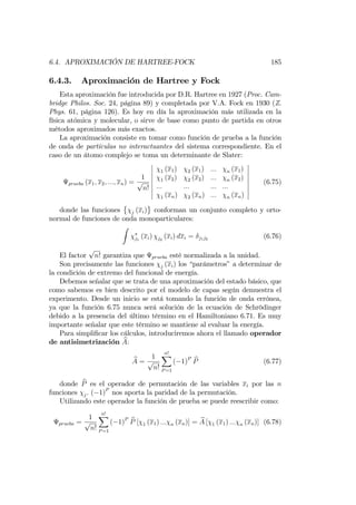 6.4. APROXIMACIÓN DE HARTREE-FOCK 185
6.4.3. Aproximación de Hartree y Fock
Esta aproximación fue introducida por D.R. Hartree en 1927 (Proc. Cam-
bridge Philos. Soc. 24, página 89) y completada por V.A. Fock en 1930 (Z.
Phys. 61, página 126). Es hoy en día la aproximación más utilizada en la
física atómica y molecular, o sirve de base como punto de partida en otros
métodos aproximados más exactos.
La aproximación consiste en tomar como función de prueba a la función
de onda de partículas no interactuantes del sistema correspondiente. En el
caso de un átomo complejo se toma un determinante de Slater:
prueba (x1; x2; :::; xn) =
1
p
n!
1 (x1) 2 (x1) ::: n (x1)
1 (x2) 2 (x2) ::: n (x2)
::: ::: ::: :::
1 (xn) 2 (xn) ::: n (xn)
(6.75)
donde las funciones j (xi) conforman un conjunto completo y orto-
normal de funciones de onda monoparticulares:
Z
j1
(xi) j2
(xi) dxi = j1j2 (6.76)
El factor
p
n! garantiza que prueba esté normalizada a la unidad.
Son precisamente las funciones j (xi) los “parámetros”a determinar de
la condición de extremo del funcional de energía.
Debemos señalar que se trata de una aproximación del estado básico, que
como sabemos es bien descrito por el modelo de capas según demuestra el
experimento. Desde un inicio se está tomando la función de onda errónea,
ya que la función 6.75 nunca será solución de la ecuación de Schrödinger
debido a la presencia del último término en el Hamiltoniano 6.71. Es muy
importante señalar que este término se mantiene al evaluar la energía.
Para simpli…car los cálculos, introduciremos ahora el llamado operador
de antisimetrización bA:
bA =
1
p
n!
n!X
P=1
( 1)P bP (6.77)
donde bP es el operador de permutación de las variables xi por las n
funciones j. ( 1)P
nos aporta la paridad de la permutación.
Utilizando este operador la función de prueba se puede reescribir como:
prueba =
1
p
n!
n!X
P=1
( 1)P bP [ 1 (x1) ::: n (xn)] = bA [ 1 (x1) ::: n (xn)] (6.78)
 