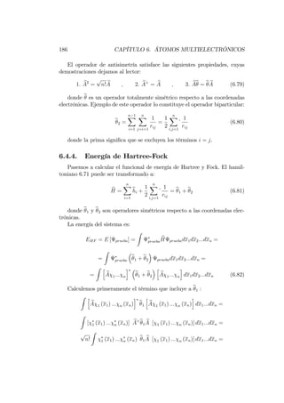 186 CAPÍTULO 6. ÁTOMOS MULTIELECTRÓNICOS
El operador de antisimetría satisface las siguientes propiedades, cuyas
demostraciones dejamos al lector:
1: bA2
=
p
n! bA ; 2: bA+
= bA ; 3: bAb = b bA (6.79)
donde b es un operador totalmente simétrico respecto a las coordenadas
electrónicas. Ejemplo de este operador lo constituye el operador biparticular:
b2 =
n 1X
i=1
nX
j=i+1
1
rij
=
1
2
nX
i;j=1
1
rij
(6.80)
donde la prima signi…ca que se excluyen los términos i = j.
6.4.4. Energía de Hartree-Fock
Pasemos a calcular el funcional de energía de Hartree y Fock. El hamil-
toniano 6.71 puede ser transformado a:
bH =
nX
i=1
bhi +
1
2
nX
i;j=1
1
rij
= b1 + b2 (6.81)
donde b1 y b2 son operadores simétricos respecto a las coordenadas elec-
trónicas.
La energía del sistema es:
EHF = E [ prueba] =
Z
prueba
bH pruebadx1dx2:::dxn =
=
Z
prueba
b1 + b2 pruebadx1dx2:::dxn =
=
Z h
bA 1::: n
i
b1 + b2
h
bA 1::: n
i
dx1dx2:::dxn (6.82)
Calculemos primeramente el término que incluye a b1 :
Z h
bA 1 (x1) ::: n (xn)
i
b1
h
bA 1 (x1) ::: n (xn)
i
dx1:::dxn =
Z
[ 1 (x1) ::: n (xn)] bA+b1
bA [ 1 (x1) ::: n (xn)] dx1:::dxn =
p
n!
Z
1 (x1) ::: n (xn) b1
bA [ 1 (x1) ::: n (xn)] dx1:::dxn =
 