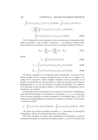 188 CAPÍTULO 6. ÁTOMOS MULTIELECTRÓNICOS
:::
Z
i (xi) j (xj) r 1
ij i (xj) j (xi) dxidxj:::
Z
n (xn) n (xn) dxng =
=
1
2
nX
i;j=1
f
Z
i (xi) j (xj) r 1
ij i (xi) j (xj) dxidxj
Z
i (xi) j (xj) r 1
ij i (xj) j (xi) dxidxjg (6.86)
En la obtención de esta ecuación se tuvo en cuenta que las integrales entre
llaves son iguales, y por lo tanto, el término i = j se anula, se puede excluir
así la prima en la sumatoria. De esta forma, la energía de Hartree-Fock es:
EHF =
nX
i=1
hi +
1
2
nX
i;j=1
(Jij Kij) (6.87)
donde
hi =
Z
i (x1)bh1 i (x1) dx1 (6.88)
Jij =
Z
i (x1) j (x2) r 1
12 i (x1) j (x2) dx1dx2 (6.89)
Kij =
Z
i (x1) j (x2) r 1
12 i (x2) j (x1) dx1dx2 (6.90)
El primer miembro de la ecuación 6.87 corresponde a la suma de los
valores medios de las energías monoparticulares hi por los n estados ocu-
pados de los electrones. Estas energías coinciden con las obtenidas en el
modelo de partículas no interactuantes, y serían las mismas de los átomos
hidrogenoideos si i son las funciones de onda del hidrógeno. bh1 represen-
ta al operador de las energías cinética y de interacción coulombiana de los
electrones con el núcleo.
El segundo término representa a las energías de interacción coulombianas
entre dos electrones que se encuentran en los estados i y j, y se suma por
todos los pares posibles de estados ocupados. Si recordamos que j i (x) j2
dx
representa la probabilidad de encontrar un electrón en el punto x en el estado
i, podemos escribir:
Jij =
Z
j i (x1) j2
j j (x2) j2
r 1
12 dx1dx2 =
Z
i (x1) j (x2) r 1
12 dx1dx2 (6.91)
Al sumar por todos los estados ocupados i y j obtenemos la interacción
coulombiana clásica de todos los electrones del sistema.
El tercer miembro es mucho más complicado de interpretar, ya que se
encuentran los pares de electrones en ambos estados i y j a la vez. Se dice que
 
