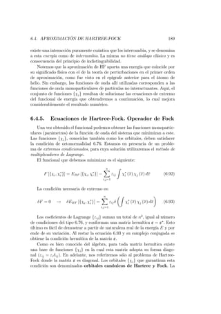 6.4. APROXIMACIÓN DE HARTREE-FOCK 189
existe una interacción puramente cuántica que los intercambia, y se denomina
a esta energía como de intercambio. La misma no tiene análogo clásico y es
consecuencia del principio de indistinguibilidad.
Notemos que la aproximación de HF aporta una energía que coincide por
su signi…cado físico con el de la teoría de perturbaciones en el primer orden
de aproximación, como fue visto en el epígrafe anterior para el átomo de
helio. Sin embargo, las funciones de onda allí utilizadas corresponden a las
funciones de onda monoparticulares de partículas no interactuantes. Aquí, el
conjunto de funciones f ig resultan de solucionar las ecuaciones de extremo
del funcional de energía que obtendremos a continuación, lo cual mejora
considerablemente el resultado numérico.
6.4.5. Ecuaciones de Hartree-Fock. Operador de Fock
Una vez obtenido el funcional podemos obtener las funciones monopartic-
ulares (parámetros) de la función de onda del sistema que minimizan a este.
Las funciones f ig, conocidas también como los orbitales, deben satisfacer
la condición de ortonormalidad 6.76. Estamos en presencia de un proble-
ma de extremos condicionados, para cuya solución utilizaremos el método de
multiplicadores de Lagrange.
El funcional que debemos minimizar es el siguiente:
F [f i; i g] = EHF [f i; i g]
nX
i;j=1
"ij
Z
i (x) j (x) dx (6.92)
La condición necesaria de extremo es:
F = 0 ! EHF [f i; i g] =
nX
i;j=1
"ij
Z
i (x) j (x) dx (6.93)
Los coe…cientes de Lagrange f"ijg suman un total de n2
, igual al número
de condiciones del tipo 6.76, y conforman una matriz hermítica " = " . Esto
último es fácil de demostrar a partir de naturaleza real de la energía E y por
ende de su variación. Al restar la ecuación 6.93 y su complejo conjugada se
obtiene la condición hermítica de la matriz ".
Como es bien conocido del álgebra, para toda matriz hermítica existe
una base de funciones f ig en la cual esta matriz adopta su forma diago-
nal ("ij = "i ij). En adelante, nos referiremos sólo al problema de Hartree-
Fock donde la matriz " es diagonal. Los orbitales f ig que garantizan esta
condición son denominados orbitales canónicos de Hartree y Fock. La
 