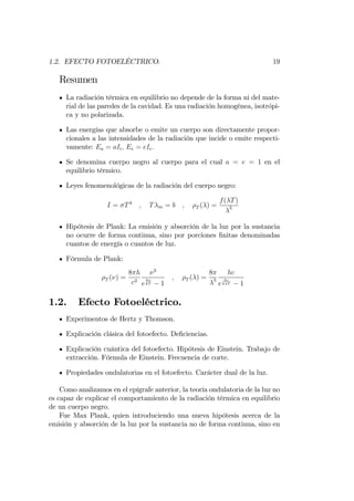 1.2. EFECTO FOTOELÉCTRICO. 19
Resumen
La radiación térmica en equilibrio no depende de la forma ni del mate-
rial de las paredes de la cavidad. Es una radiación homogénea, isotrópi-
ca y no polarizada.
Las energías que absorbe o emite un cuerpo son directamente propor-
cionales a las intensidades de la radiación que incide o emite respecti-
vamente: Ea = aIi; Ee = eIe:
Se denomina cuerpo negro al cuerpo para el cual a = e = 1 en el
equilibrio térmico.
Leyes fenomenológicas de la radiación del cuerpo negro:
I = T4
; T m = b ; T ( ) =
f( T)
5
Hipótesis de Plank: La emisión y absorción de la luz por la sustancia
no ocurre de forma continua, sino por porciones …nitas denominadas
cuantos de energía o cuantos de luz.
Fórmula de Plank:
T ( ) =
8 h
c3
3
e
h
kT 1
; T ( ) =
8
5
hc
e
hc
k T 1
1.2. Efecto Fotoeléctrico.
Experimentos de Hertz y Thomson.
Explicación clásica del fotoefecto. De…ciencias.
Explicación cuántica del fotoefecto. Hipótesis de Einstein. Trabajo de
extracción. Fórmula de Einstein. Frecuencia de corte.
Propiedades ondulatorias en el fotoefecto. Carácter dual de la luz.
Como analizamos en el epígrafe anterior, la teoría ondulatoria de la luz no
es capaz de explicar el comportamiento de la radiación térmica en equilibrio
de un cuerpo negro.
Fue Max Plank, quien introduciendo una nueva hipótesis acerca de la
emisión y absorción de la luz por la sustancia no de forma continua, sino en
 