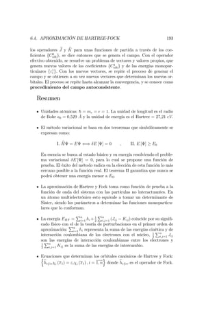 6.4. APROXIMACIÓN DE HARTREE-FOCK 193
los operadores bJ y bK para unas funciones de partida a través de los coe-
…cientes fC0
nlkg, se dice entonces que se genera el campo. Con el operador
efectivo obtenido, se resuelve un problema de vectores y valores propios, que
genera nuevos valores de los coe…cientes fC1
nlkg y de las energías monopar-
ticulares f"1
i g. Con los nuevos vectores, se repite el proceso de generar el
campo y se obtienen a su vez nuevos vectores que determinan los nuevos or-
bitales. El proceso se repite hasta alcanzar la convergencia, y se conoce como
procedimiento del campo autoconsistente.
Resumen
Unidades atómicas: h = me = e = 1: La unidad de longitud es el radio
de Bohr a0 = 0;529 A y la unidad de energía es el Hartree = 27;21 eV:
El método variacional se basa en dos teroremas que simbólicamente se
expresan como:
I. bH = E () E [ ] = 0 ; II. E [ ] E0
En esencia se busca al estado básico y su energía resolviendo el proble-
ma variacional E [ ] = 0; para lo cual se propone una función de
prueba. El éxito del método radica en la elección de esta función lo más
cercano posible a la función real. El teorema II garantiza que nunca se
podrá obtener una energía menor a E0.
La aproximación de Hartree y Fock toma como función de prueba a la
función de onda del sistema con las partículas no interactuantes. En
un átomo multielectrónico esto equivale a tomar un determinante de
Slater, siendo los parámetros a determinar las funciones monoparticu-
lares que lo conforman.
La energía EHF =
Pn
i=1 hi + 1
2
Pn
i;j=1 (Jij Kij) coincide por su signi…-
cado físico con el de la teoría de perturbaciones en el primer orden de
aproximación:
Pn
i=1 hi representa la suma de las energías cinética y de
interacción coulombiana de los electrones con el núcleo, 1
2
Pn
i;j=1 Jij
son las energías de interacción coulombianas entre los electrones y
1
2
Pn
i;j=1 Kij es la suma de las energías de intercambio.
Ecuaciones que determinan los orbitales canónicos de Hartree y Fock:n
bhefec i (x1) = "i i (x1) ; i = 1; n
o
donde bhefec es el operador de Fock.
 