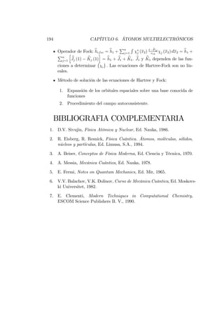 194 CAPÍTULO 6. ÁTOMOS MULTIELECTRÓNICOS
Operador de Fock: bhefec = bh1 +
Pn
j=1
R
j (x2) 1 bP12
r12 j (x2) dx2 = bh1 +
Pn
j=1
h
bJj (1) bKj (1)
i
= bh1 + bJ1 + bK1: bJ1 y bK1 dependen de las fun-
ciones a determinar f ig : Las ecuaciones de Hartree-Fock son no lin-
eales.
Método de solución de las ecuaciones de Hartree y Fock:
1. Expansión de los orbitales espaciales sobre una base conocida de
funciones
2. Procedimiento del campo autoconsistente.
BIBLIOGRAFIA COMPLEMENTARIA
1. D.V. Sivujin, Física Atómica y Nuclear, Ed. Nauka, 1986.
2. R. Eisberg, R. Resnick, Física Cuántica. Átomos, moléculas, sólidos,
núcleos y partículas, Ed. Limusa, S.A., 1994.
3. A. Beiser, Conceptos de Física Moderna, Ed. Ciencia y Técnica, 1970.
4. A. Messia, Mecánica Cuántica, Ed. Nauka, 1978.
5. E. Fermi, Notes on Quantum Mechanics, Ed. Mir, 1965.
6. V.V. Balachov, V.K. Dolinov, Curso de Mecánica Cuántica, Ed. Moskovs-
ki Universitet, 1982.
7. E. Clementi, Modern Techniques in Computational Chemistry,
ESCOM Science Publishers B. V., 1990.
 