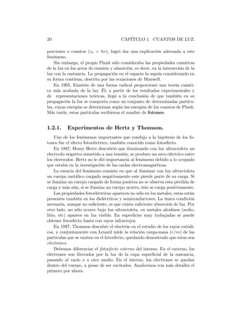 20 CAPÍTULO 1. CUANTOS DE LUZ.
porciones o cuantos ("0 = h ), logró dar una explicación adecuada a este
fenómeno.
Sin embargo, el propio Plank sólo consideraba las propiedades cuánticas
de la luz en los actos de emisión y absorción, es decir, en la interacción de la
luz con la sustancia. La propagación en el espacio la seguía considerando en
su forma continua, descrita por las ecuaciones de Maxwell.
En 1905, Einstein de una forma radical proporcionó una teoría cuánti-
ca más acabada de la luz. Él, a partir de los resultados experimentales y
de representaciones teóricas, llegó a la conclusión de que también en su
propagación la luz se comporta como un conjunto de determinadas partícu-
las, cuyas energías se determinan según las energías de los cuantos de Plank.
Más tarde, estas partículas recibieron el nombre de fotones.
1.2.1. Experimentos de Hertz y Thomson.
Uno de los fenómenos importantes que condujo a la hipótesis de los fo-
tones fue el efecto fotoeléctrico, también conocido como fotoefecto.
En 1887, Henry Hertz descubrió que iluminando con luz ultravioleta un
electrodo negativo sometido a una tensión, se produce un arco eléctrico entre
los electrodos. Hertz no le dió importancia al fenómeno debido a lo ocupado
que estaba en la investigación de las ondas electromagnéticas.
La esencia del fenómeno consiste en que al iluminar con luz ultravioleta
un cuerpo metálico cargado negativamente este pierde parte de su carga. Si
se ilumina un cuerpo cargado de forma positiva no se observa esta pérdida de
carga y más aún, si se ilumina un cuerpo neutro, éste se carga positivamente.
Las propiedades fotoeléctricas aparecen no sólo en los metales, estas están
presentes también en los dieléctricos y semiconductores. La única condición
necesaria, aunque no su…ciente, es que exista su…ciente absorción de luz. Por
otro lado, no sólo ocurre bajo luz ultravioleta, en metales alcalinos (sodio,
litio, etc) aparece en luz visible. En super…cies muy trabajadas se puede
obtener fotoefecto hasta con rayos infrarrojos.
En 1897, Thomson descubre el electrón en el estudio de los rayos catódi-
cos, y conjuntamente con Lenard mide la relación carga-masa (e=m) de las
partículas que se emiten en el fotoefecto, quedando demostrado que estas son
electrones.
Debemos diferenciar el fotoefecto externo del interno. En el externo, los
electrones son liberados por la luz de la capa super…cial de la sustancia,
pasando al vacío o a otro medio. En el interno, los electrones se quedan
dentro del cuerpo, a pesar de ser excitados. Analicemos con más detalles el
primero por ahora.
 