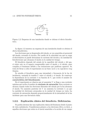 1.2. EFECTO FOTOELÉCTRICO. 21
Figura 1.2: Esquema de una instalación donde se obtiene el efecto fotoeléc-
trico.
La …gura 1.2 muestra un esquema de una instalación donde se obtiene el
efecto fotoeléctrico.
Los electrones que se desprenden del cátodo, se ven sometidos al potencial
del ánodo, cerrando el circuito. Por medio de la velocidad con que se carga
el electrómetro se puede determinar la corriente del circuito y la cantidad de
fotoelectrones que alcanzan el ánodo en la unidad de tiempo.
El fotoefecto depende del estado de la super…cie del cátodo y del gas,
si existe este en el espacio comprendido entre el ánodo y el cátodo, pues
complica el fenómeno debido a las ionizaciones que pudieran aparecer. Se
trata de llevar a cabo el experimento en un buen vacío y en super…cies muy
limpias.
Se estudia el fotoefecto para una intensidad y frecuencia de la luz de
incidencia, variando la tensión V entre el cátodo y el ánodo. Se construye
la dependencia de la corriente I en función de V , que recibe el nombre de
característica del fotoelemento.
En el experimento se observa que al aumentar V se llega a una corriente
máxima que recibe el nombre de corriente de saturación. Esta corriente se
alcanza cuando todos los electrones liberados del cátodo por la luz alcanzan
el ánodo. Un aumento posterior de V no aumenta la corriente I, ya que
la cantidad de electrones arrancados en la unidad de tiempo no varía. La
corriente de saturación depende proporcionalmente de la intensidad de la luz
incidente para una frecuencia dada.
1.2.2. Explicación clásica del fotoefecto. De…ciencias.
Se podría intentar dar una explicación clásica del fenómeno desde el punto
de vista ondulatorio. Consideremos primero a los electrones libres, es decir, a
aquellos electrones que están en el metal sometidos a la acción de un campo
 