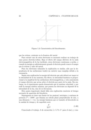 22 CAPÍTULO 1. CUANTOS DE LUZ.
-5 0 5
0
2
4
6
-----------------------------
- - - - - - - - - - - - - - - - - -
Vs
0Vi
is
V
I
Figura 1.3: Característica del fotoelemento.
que los retiene, existente en la frontera del metal.
Para extraer uno de estos electrones es necesario realizar un trabajo de
unos pocos electrón-voltios. Bajo el efecto del campo eléctrico de la onda
electromagnética de la luz incidente, estos electrones comienzan a oscilar, y
cuando la energía es su…cientemente grande el electrón puede vencer el campo
que lo retiene y salir del metal.
Para los electrones enlazados la explicación es similar, sólo que la de-
pendencia de las oscilaciones tendrá un carácter mas complejo debido a la
resonancia.
Según esta explicación la energía del electrón que sale deberá ser mayor si
la intensidad de la luz aumenta. En efecto, la intensidad lumínica es propor-
cional a la amplitud de las oscilaciones electromagnéticas, y esto aumentaría
el campo eléctrico que actua sobre el electrón por parte de la onda. Sin em-
bargo, en el experimento queda demostrado que la máxima velocidad, y por
ende la energía cinética máxima, que poseen los electrones no depende de la
intensidad de la luz, sino de su frecuencia.
Otro punto importante donde falla esta explicación concierne al tiempo
necesario de aparición del fotoefecto.
Supongamos se tiene una fuente de luz puntual, isotrópica y continua de
potencia P = 100W, que ilumina un cátodo plano perpendicular de zinc, a
una distancia r = 1m. La energía luminosa que se trasmite al fotocátodo en
la unidad de tiempo y de super…cie será:
P
4 r2
(1.30)
Conociendo el trabajo A de extracción (' 3; 74 eV para el zinc), y con-
 
