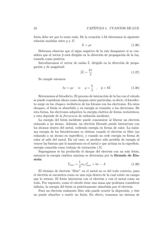 24 CAPÍTULO 1. CUANTOS DE LUZ.
fotón debe ser por lo tanto nula. De la ecuación 1.34 obtenemos la siguiente
relación modular entre p y E:
E = pc (1.36)
Debemos observar que el signo negativo de la raíz desaparece si se con-
sidera que el vector p está dirigido en la dirección de propagación de la luz,
tomada como positiva.
Introduzcamos el vector de ondas k, dirigido en la dirección de propa-
gación y de magnitud:
jkj =
2
(1.37)
Se cumple entonces
h = pc ) p =
h
; p = hk (1.38)
Retornemos al fotoefecto. El proceso de interacción de la luz con el cátodo
se puede considerar ahora como choques entre partículas, es decir, el fotoefec-
to surge en los choques inelásticos de los fotones con los electrones. En estos
choques, el fotón es absorbido y su energía se trasmite a los electrones. De
esta forma, los electrones adquirien la energía cinética de forma instantánea,
y esta depende de la frecuencia de radiación incidente.
La energía del fotón incidente puede consumirse al liberar un electrón
enlazado a un átomo. Además, un electrón liberado puede interactuar con
los átomos dentro del metal, cediendo energía en forma de calor. La máxi-
ma energía de los fotoelectrones se obtiene cuando el electrón es libre (no
enlazado a un átomo en especí…co), y cuando no cede energía en forma de
calor al salir del metal. En tal caso, se produce sólo perdida de energía al
vencer las fuerzas que lo mantienen en el metal y que actúan en la super…cie,
energía conocida como trabajo de extracción (A).
Supongamos se ha producido el choque del electrón con un solo fotón,
entonces la energía cinética máxima se determina por la fórmula de Ein-
stein:
Tmax =
1
2
mev2
max = h A (1.39)
El término de electrón “libre”en el metal no es del todo correcto, pues
el electrón se encuentra como en una caja dentro de la cual existe un campo
que lo retiene. El fotón interactua con el electrón y con el metal como un
todo. Por supuesto, como el cátodo tiene una masa que podemos considerar
in…nita, la energía del fotón es prácticamente absorbida por el electrón.
Para un electrón realmente libre sólo puede ocurrir la dispersión, y éste
no puede absorber o emitir un fotón. En efecto, tomemos un sistema de
 