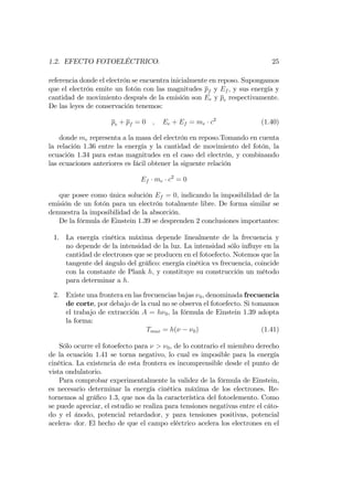 1.2. EFECTO FOTOELÉCTRICO. 25
referencia donde el electrón se encuentra inicialmente en reposo. Supongamos
que el electrón emite un fotón con las magnitudes pf y Ef , y sus energía y
cantidad de movimiento después de la emisión son Ee y pe respectivamente.
De las leyes de conservación tenemos:
pe + pf = 0 ; Ee + Ef = me c2
(1.40)
donde me representa a la masa del electrón en reposo.Tomando en cuenta
la relación 1.36 entre la energía y la cantidad de movimiento del fotón, la
ecuación 1.34 para estas magnitudes en el caso del electrón, y combinando
las ecuaciones anteriores es fácil obtener la siguente relación
Ef me c2
= 0
que posee como única solución Ef = 0; indicando la imposibilidad de la
emisión de un fotón para un electrón totalmente libre. De forma similar se
demuestra la imposibilidad de la absorción.
De la fórmula de Einstein 1.39 se desprenden 2 conclusiones importantes:
1. La energía cinética máxima depende linealmente de la frecuencia y
no depende de la intensidad de la luz. La intensidad sólo in‡uye en la
cantidad de electrones que se producen en el fotoefecto. Notemos que la
tangente del ángulo del grá…co: energía cinética vs frecuencia, coincide
con la constante de Plank h; y constituye su construcción un método
para determinar a h:
2. Existe una frontera en las frecuencias bajas 0, denominada frecuencia
de corte, por debajo de la cual no se observa el fotoefecto. Si tomamos
el trabajo de extracción A = h 0, la fórmula de Einstein 1.39 adopta
la forma:
Tmax = h( 0) (1.41)
Sólo ocurre el fotoefecto para > 0, de lo contrario el miembro derecho
de la ecuación 1.41 se torna negativo, lo cual es imposible para la energía
cinética. La existencia de esta frontera es incomprensible desde el punto de
vista ondulatorio.
Para comprobar experimentalmente la validez de la fórmula de Einstein,
es necesario determinar la energía cinética máxima de los electrones. Re-
tornemos al grá…co 1.3, que nos da la característica del fotoelemento. Como
se puede apreciar, el estudio se realiza para tensiones negativas entre el cáto-
do y el ánodo, potencial retardador, y para tensiones positivas, potencial
acelera- dor. El hecho de que el campo eléctrico acelera los electrones en el
 