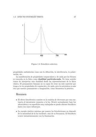 1.2. EFECTO FOTOELÉCTRICO. 27
0
0
I
nm700400
-----------------------------------
Figura 1.4: Fotoefecto selectivo.
propiedades ondulatorias como son la difracción, la interferencia, la polari-
zación, etc.
La manifestación de propiedades corpusculares y de onda por los fotones
es conocida en la física como dualidad partícula-onda. No tiene sentido
tratar de interpretar esta dualidad desde las representaciones de la física
clásica. El pensamiento humano no es capaz de crear un ente material que
tenga a la vez propiedades de corpúsculo y de onda, pero la naturaleza es más
rica que nuestro pensamiento o imaginación, como demuestra la práctica.
Resumen
El efecto fotoeléctrico consiste en la emisión de electrones por una sus-
tancia al encontrarse expuesta a la luz. Ocurre normalmente bajo luz
ultravioleta y en super…cies muy trabajadas se puede obtener fotoefecto
hasta con rayos infrarrojos.
La energía cinética máxima que poseen los fotoelectrones no depende
de la intensidad de la luz incidente, sino de su frecuencia. El fotoefecto
ocurre instantáneamente con la iluminación.
 