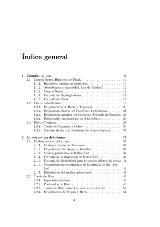 Índice general
1. Cuantos de luz. 9
1.1. Cuerpo Negro. Hipótesis de Plank. . . . . . . . . . . . . . . . 10
1.1.1. Radiación térmica en equilibrio. . . . . . . . . . . . . . 10
1.1.2. Absorbancia y emisividad. Ley de Kircho¤. . . . . . . . 12
1.1.3. Cuerpo Negro . . . . . . . . . . . . . . . . . . . . . . . 12
1.1.4. Fórmula de Rayleigh-Jeans. . . . . . . . . . . . . . . . 14
1.1.5. Fórmula de Plank. . . . . . . . . . . . . . . . . . . . . 15
1.2. Efecto Fotoeléctrico. . . . . . . . . . . . . . . . . . . . . . . . 19
1.2.1. Experimentos de Hertz y Thomson. . . . . . . . . . . . 20
1.2.2. Explicación clásica del fotoefecto. De…ciencias. . . . . . 21
1.2.3. Explicación cuántica del fotoefecto. Fórmula de Einstein. 23
1.2.4. Propiedades ondulatorias en el fotoefecto . . . . . . . . 26
1.3. Efecto Compton. . . . . . . . . . . . . . . . . . . . . . . . . . 28
1.3.1. Teoría de Compton y Debay. . . . . . . . . . . . . . . . 30
1.3.2. Cuantos de luz y el fenómeno de la interferencia . . . . 33
2. La estructura del átomo 35
2.1. Modelo nuclear del átomo . . . . . . . . . . . . . . . . . . . . 35
2.1.1. Modelo atómico de Thomson . . . . . . . . . . . . . . 35
2.1.2. Experimento de Geiger y Marsden . . . . . . . . . . . . 36
2.1.3. Modelo planetario de Rutherford . . . . . . . . . . . . 37
2.1.4. Fórmula de la dispersión de Rutherford . . . . . . . . . 38
2.1.5. Fórmula de Rutherford para la sección diferencial e…caz 41
2.1.6. Comprobación experimental de la fórmula de Ru- ther-
ford . . . . . . . . . . . . . . . . . . . . . . . . . . . . 43
2.1.7. Di…cultades del modelo planetario . . . . . . . . . . . . 44
2.2. Teoría de Bohr . . . . . . . . . . . . . . . . . . . . . . . . . . 45
2.2.1. Espectros atómicos . . . . . . . . . . . . . . . . . . . . 46
2.2.2. Postulados de Bohr . . . . . . . . . . . . . . . . . . . . 48
2.2.3. Teoría de Bohr para el átomo de un electrón . . . . . . 50
2.2.4. Experimento de Franck y Hertz . . . . . . . . . . . . . 54
3
 
