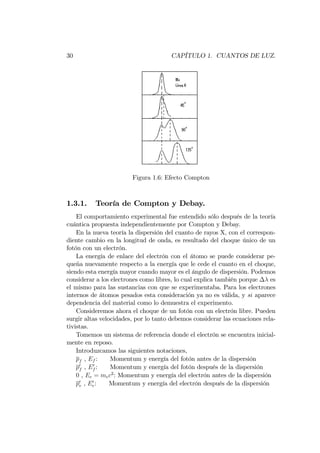 30 CAPÍTULO 1. CUANTOS DE LUZ.
Figura 1.6: Efecto Compton
1.3.1. Teoría de Compton y Debay.
El comportamiento experimental fue entendido sólo después de la teoría
cuántica propuesta independientemente por Compton y Debay.
En la nueva teoría la dispersión del cuanto de rayos X, con el correspon-
diente cambio en la longitud de onda, es resultado del choque único de un
fotón con un electrón.
La energía de enlace del electrón con el átomo se puede considerar pe-
queña nuevamente respecto a la energía que le cede el cuanto en el choque,
siendo esta energía mayor cuando mayor es el ángulo de dispersión. Podemos
considerar a los electrones como libres, lo cual explica también porque es
el mismo para las sustancias con que se experimentaba. Para los electrones
internos de átomos pesados esta consideración ya no es válida, y si aparece
dependencia del material como lo demuestra el experimento.
Consideremos ahora el choque de un fotón con un electrón libre. Pueden
surgir altas velocidades, por lo tanto debemos considerar las ecuaciones rela-
tivistas.
Tomemos un sistema de referencia donde el electrón se encuentra inicial-
mente en reposo.
Introduzcamos las siguientes notaciones,
pf , Ef : Momentum y energía del fotón antes de la dispersión
p0
f , E0
f : Momentum y energía del fotón después de la dispersión
0 , Ee = mec2
: Momentum y energía del electrón antes de la dispersión
p0
e , E0
e: Momentum y energía del electrón después de la dispersión
 