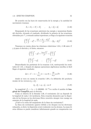 1.3. EFECTO COMPTON. 31
De acuerdo con las leyes de conservación de la energía y la cantidad de
movimiento tenemos:
Ee + Ef = E0
e + E0
f ; pf = p0
f + p0
e (1.43)
Despejando de las ecuaciones anteriores las energía y momentum …nales
del electrón, elevando al cuadrado, dividiendo la primera de las ecuaciones
obtenidas por c2
; y restando ambas expresiones, se llega a la siguiente ecuación:
E0
e
c
2
p02
e =
Ee + Ef E0
f
2
c2
pf p0
f
2
(1.44)
Tomemos en cuenta ahora las relaciones relativistas 1.34 y 1.36 entre E
y p para el electrón y el fotón, entonces:
E0
e
c
2
p02
e =
(mec2
)
2
c2
=
Ee
c
2
Ef
c
2
= p2
f ;
E0
f
c
2
= p02
f (1.45)
Desarrollando los paréntesis de la ecuacion 1.44, sustituyendo los resul-
tados de 1.45, y después de algunas operaciones algebraicas sencillas es fácil
llegar al siguiente resultado:
= 0
=
h
mec
(1 cos ) =
2h
mec
sen2
(1.46)
donde se tuvo en cuenta la ecuación 1.38 y la de…nición del producto
escalar de los vectores pf y p0
f :
pf p0
f = pf p0
f cos (1.47)
La magnitud h
mec
= C = 2; 4263096 10 10
cm recibe el nombre de lon-
gitud de Compton para el electrón.
Como se observa de la fórmula 1.46, el corrimiento no depende de
la longitud de onda de incidencia. Esta ecuación demuestra que la disper-
sión de los fotones en los electrones libres inmóviles siempre trae consigo un
aumento de la longitud de onda.
¿Cuál es la causa del surgimiento de la línea sin corrimiento?.
La línea sin corrimiento aparece debido a los choques con los electrones
enlazados, es decir, la dispersión ocurre realmente con los átomos. La masa de
estos últimos se puede considerar in…nitamente grande en comparación con
 