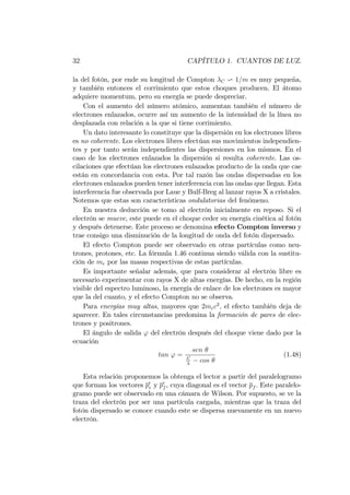 32 CAPÍTULO 1. CUANTOS DE LUZ.
la del fotón, por ende su longitud de Compton C v 1=m es muy pequeña,
y también entonces el corrimiento que estos choques producen. El átomo
adquiere momentum, pero su energía se puede despreciar.
Con el aumento del número atómico, aumentan también el número de
electrones enlazados, ocurre así un aumento de la intensidad de la línea no
desplazada con relación a la que si tiene corrimiento.
Un dato interesante lo constituye que la dispersión en los electrones libres
es no coherente. Los electrones libres efectúan sus movimientos independien-
tes y por tanto serán independientes las dispersiones en los mismos. En el
caso de los electrones enlazados la dispersión si resulta coherente. Las os-
cilaciones que efectúan los electrones enlazados producto de la onda que cae
están en concordancia con esta. Por tal razón las ondas dispersadas en los
electrones enlazados pueden tener interferencia con las ondas que llegan. Esta
interferencia fue observada por Laue y Bulf-Breg al lanzar rayos X a cristales.
Notemos que estas son características ondulatorias del fenómeno.
En nuestra deducción se tomo al electrón inicialmente en reposo. Si el
electrón se mueve, este puede en el choque ceder su energía cinética al fotón
y después detenerse. Este proceso se denomina efecto Compton inverso y
trae consigo una disminución de la longitud de onda del fotón dispersado.
El efecto Compton puede ser observado en otras partículas como neu-
trones, protones, etc. La fórmula 1.46 continua siendo válida con la sustitu-
ción de me por las masas respectivas de estas partículas.
Es importante señalar además, que para considerar al electrón libre es
necesario experimentar con rayos X de altas energías. De hecho, en la región
visible del espectro luminoso, la energía de enlace de los electrones es mayor
que la del cuanto, y el efecto Compton no se observa.
Para energías muy altas, mayores que 2mec2
; el efecto también deja de
aparecer. En tales circunstancias predomina la formación de pares de elec-
trones y positrones.
El ángulo de salida ' del electrón después del choque viene dado por la
ecuación
tan ' =
sen
0
cos
(1.48)
Esta relación proponemos la obtenga el lector a partir del paralelogramo
que forman los vectores p0
e y p0
f , cuya diagonal es el vector pf . Este paralelo-
gramo puede ser observado en una cámara de Wilson. Por supuesto, se ve la
traza del electrón por ser una partícula cargada, mientras que la traza del
fotón dispersado se conoce cuando este se dispersa nuevamente en un nuevo
electrón.
 