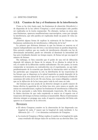 1.3. EFECTO COMPTON. 33
1.3.2. Cuantos de luz y el fenómeno de la interferencia
Como se ha visto hasta aquí, los fenómenos de absorción (fotoefecto) y
de dispersión de la luz (efecto Compton) a nivel microscópico sólo pueden
ser explicados en la teoría corpuscular. No obstante, incluso en estos mis-
mos fenómenos, aparecen manifestaciones macroscópicas, como por ejemplo
la interferencia, que sólo pueden ser explicadas desde un punto de vista on-
dulatorio.
¿Existirá alguna forma de explicar la existencia de los fotones en los
fenómenos ondulatorios de interferencia y difracción de la luz?
Lo primero que debemos destacar es que los fotones se mueven en el
espacio independientes uno del otro y sus interacciones se pueden despreciar.
Esto permite explicar que un cuadro de interferencia obtenido con luz de
determinada intensidad, puede ser obtenido al disminuir la intensidad del
haz pero irradiando durante un tiempo mayor, de forma tal que sea igual el
número de fotones.
Sin embargo, es bien conocido que el poder de una red de difracción
depende del número de líneas de la misma. Si se elimina la mitad de la
red, el cuadro de la difracción cambia radicalmente. En este punto, la teoría
corpuscular se encuentra en contradicción con el experimento, ya que inde-
pendientemente de la ecuación que describe la interacción entre un fotón y
las partículas que componen la red, la distribución de las trayectorias de
los fotones que se dispersan en la mitad izquierda no puede depender de la
existencia de la otra mitad de la red, a no ser que se le atribuyan al fotón di-
mensiones del orden de la red. De esta forma, nos vemos obligados a admitir
que en la difracción de la luz toma parte toda la red como un todo.
Así tenemos que con ayuda de un detector siempre se puede conocer de
forma efectiva la aparición de un fotón tras otro, pero nunca se puede, sin
entrar en contradicciones, explicar los fenómenos de interferencia o difracción
de la luz asociando a cada fotón determinada trayectoria. De esta forma,
la clásica doctrina de que cada corpúsculo se mueve en el espacio con el
transcurso del tiempo en forma continua es insostenible. Hacia el instrumento
detector siempre se propaga una onda, el aspecto corpuscular del fotón solo
aparece en el momento de la detección.
Resumen
El efecto Compton consiste en la observación de luz dispersada con
longitud de onda 0
mayor que la longitud de onda incidente . La
diferencia = 0
se denomina corrimiento de Compton.
La teoría de Compton y Debay explica el cambio en la longitud de onda
como resultado del choque único de un fotón con un electrón libre. Las
 