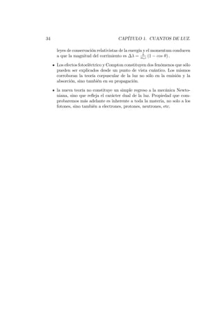 34 CAPÍTULO 1. CUANTOS DE LUZ.
leyes de conservación relativistas de la energía y el momentum conducen
a que la magnitud del corrimiento es = h
mec
(1 cos ) :
Los efectos fotoeléctrico y Compton constituyen dos fenómenos que sólo
pueden ser explicados desde un punto de vista cuántico. Los mismos
corroboran la teoría corpuscular de la luz no sólo en la emisión y la
absorción, sino también en su propagación.
la nueva teoría no constituye un simple regreso a la mecánica Newto-
niana, sino que re‡eja el carácter dual de la luz. Propiedad que com-
probaremos más adelante es inherente a toda la materia, no solo a los
fotones, sino también a electrones, protones, neutrones, etc.
 