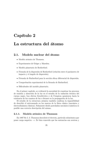 Capítulo 2
La estructura del átomo
2.1. Modelo nuclear del átomo
Modelo atómico de Thomson.
Experimentos de Geiger y Marsden.
Modelo planetario de Rutherford.
Fórmula de la dispersión de Rutherford (relación entre el parámetro de
impacto y el ángulo de dispersión).
Fórmula de Rutherford para la sección e…caz diferencial de dispersión.
Comprobación experimental de la fórmula de Rutherford.
Di…cultades del modelo planetario.
En el primer capítulo, se evidenció la necesidad de cuantizar los procesos
de emisión y absorción de la luz en el estudio de la radiación térmica del
cuerpo negro. Los efectos fotoeléctrico y de Compton apuntaron hacia la
existencia de los cuantos de luz o fotones en la propagación de la luz.
El estudio de la estructura atómica también con…rma la imposibilidad
de describir el micromundo en los marcos de la física clásica (mecánica y
electrodinámica clásicas). Solamente desde postulados mecánico-cuánticos es
posible una correcta descripción del mismo.
2.1.1. Modelo atómico de Thomson
En 1897 Sir J. J. Thomson descubrió el electrón, partícula subatómica que
posee carga negativa e. Es bien conocido que las sustancias son neutras y
35
 