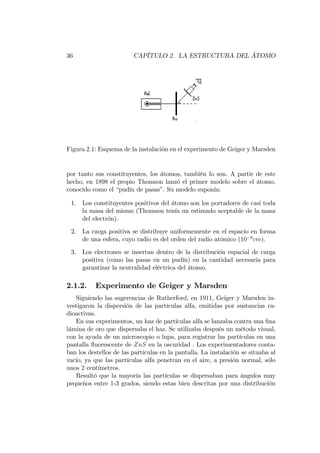 36 CAPÍTULO 2. LA ESTRUCTURA DEL ÁTOMO
Figura 2.1: Esquema de la instalación en el experimento de Geiger y Marsden
por tanto sus constituyentes, los átomos, también lo son. A partir de este
hecho, en 1898 el propio Thomson lanzó el primer modelo sobre el átomo,
conocido como el “pudín de pasas”. Su modelo suponía:
1. Los constituyentes positivos del átomo son los portadores de casi toda
la masa del mismo (Thomson tenía un estimado aceptable de la masa
del electrón).
2. La carga positiva se distribuye uniformemente en el espacio en forma
de una esfera, cuyo radio es del orden del radio atómico (10 8
cm).
3. Los electrones se insertan dentro de la distribución espacial de carga
positiva (como las pasas en un pudín) en la cantidad necesaria para
garantizar la neutralidad eléctrica del átomo.
2.1.2. Experimento de Geiger y Marsden
Siguiendo las sugerencias de Rutherford, en 1911, Geiger y Marsden in-
vestigaron la dispersión de las partículas alfa, emitidas por sustancias ra-
dioactivas.
En sus experimentos, un haz de partículas alfa se lanzaba contra una …na
lámina de oro que dispersaba el haz. Se utilizaba después un método visual,
con la ayuda de un microscopio o lupa, para registrar las partículas en una
pantalla ‡uorescente de ZnS en la oscuridad . Los experimentadores conta-
ban los destellos de las partículas en la pantalla. La instalación se situaba al
vacío, ya que las partículas alfa penetran en el aire, a presión normal, sólo
unos 2 centímetros.
Resultó que la mayoría las partículas se dispersaban para ángulos muy
pequeños entre 1-3 grados, siendo estas bien descritas por una distribución
 