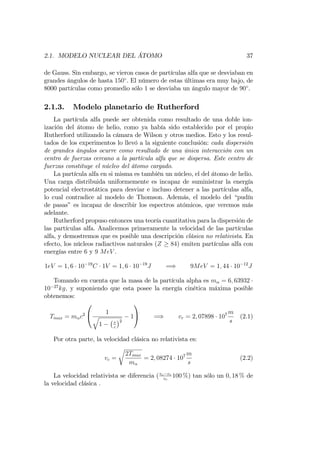 2.1. MODELO NUCLEAR DEL ÁTOMO 37
de Gauss. Sin embargo, se vieron casos de partículas alfa que se desviaban en
grandes ángulos de hasta 150 . El número de estas últimas era muy bajo, de
8000 partículas como promedio sólo 1 se desviaba un ángulo mayor de 90 .
2.1.3. Modelo planetario de Rutherford
La partícula alfa puede ser obtenida como resultado de una doble ion-
ización del átomo de helio, como ya había sido establecido por el propio
Rutherford utilizando la cámara de Wilson y otros medios. Esto y los resul-
tados de los experimentos lo llevó a la siguiente conclusión: cada dispersión
de grandes ángulos ocurre como resultado de una única interacción con un
centro de fuerzas cercano a la partícula alfa que se dispersa. Este centro de
fuerzas constituye el núcleo del átomo cargado.
La partícula alfa en si misma es también un núcleo, el del átomo de helio.
Una carga distribuida uniformemente es incapaz de suministrar la energía
potencial electrostática para desviar e incluso detener a las partículas alfa,
lo cual contradice al modelo de Thomson. Además, el modelo del “pudín
de pasas” es incapaz de describir los espectros atómicos, que veremos más
adelante.
Rutherford propuso entonces una teoría cuantitativa para la dispersión de
las partículas alfa. Analicemos primeramente la velocidad de las partículas
alfa, y demostremos que es posible una descripción clásica no relativista. En
efecto, los núcleos radiactivos naturales (Z 84) emiten partículas alfa con
energías entre 6 y 9 MeV .
1eV = 1; 6 10 19
C 1V = 1; 6 10 19
J =) 9MeV = 1; 44 10 12
J
Tomando en cuenta que la masa de la partícula alpha es m = 6; 63932
10 27
kg; y suponiendo que esta posee la energía cinética máxima posible
obtenemos:
Tmax = m c2
0
@ 1
q
1 v
c
2
1
1
A =) vr = 2; 07898 107 m
s
(2.1)
Por otra parte, la velocidad clásica no relativista es:
vc =
r
2Tmax
m
= 2; 08274 107 m
s
(2.2)
La velocidad relativista se diferencia (vc vr
vc
100 %) tan sólo un 0; 18 % de
la velocidad clásica .
 
