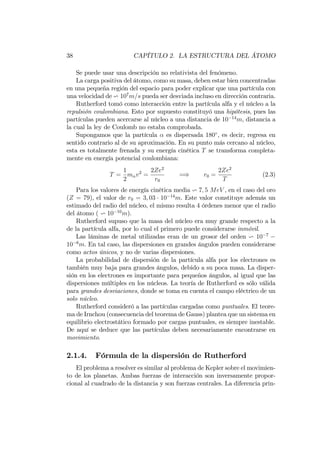 38 CAPÍTULO 2. LA ESTRUCTURA DEL ÁTOMO
Se puede usar una descripción no relativista del fenómeno.
La carga positiva del átomo, como su masa, deben estar bien concentradas
en una pequeña región del espacio para poder explicar que una partícula con
una velocidad de v 107
m=s pueda ser desviada incluso en dirección contraria.
Rutherford tomó como interacción entre la partícula alfa y el núcleo a la
repulsión coulombiana. Esto por supuesto constituyó una hipótesis, pues las
partículas pueden acercarse al núcleo a una distancia de 10 14
m, distancia a
la cual la ley de Coulomb no estaba comprobada.
Supongamos que la partícula es dispersada 180 , es decir, regresa en
sentido contrario al de su aproximación. En su punto más cercano al núcleo,
esta es totalmente frenada y su energía cinética T se transforma completa-
mente en energía potencial coulombiana:
T =
1
2
m v2
=
2Ze2
r0
=) r0 =
2Ze2
T
(2.3)
Para los valores de energía cinética media v 7; 5 MeV , en el caso del oro
(Z = 79), el valor de r0 = 3; 03 10 14
m. Este valor constituye además un
estimado del radio del núcleo, el mismo resulta 4 órdenes menor que el radio
del átomo ( v 10 10
m).
Rutherford supuso que la masa del núcleo era muy grande respecto a la
de la partícula alfa, por lo cual el primero puede considerarse inmóvil.
Las láminas de metal utilizadas eran de un grosor del orden v 10 7
10 6
m. En tal caso, las dispersiones en grandes ángulos pueden considerarse
como actos únicos, y no de varias dispersiones.
La probabilidad de dispersión de la partícula alfa por los electrones es
también muy baja para grandes ángulos, debido a su poca masa. La disper-
sión en los electrones es importante para pequeños ángulos, al igual que las
dispersiones múltiples en los núcleos. La teoría de Rutherford es sólo válida
para grandes desviaciones, donde se toma en cuenta el campo eléctrico de un
solo núcleo.
Rutherford consideró a las partículas cargadas como puntuales. El teore-
ma de Irnchou (consecuencia del teorema de Gauss) plantea que un sistema en
equilibrio electrostático formado por cargas puntuales, es siempre inestable.
De aquí se deduce que las partículas deben necesariamente encontrarse en
movimiento.
2.1.4. Fórmula de la dispersión de Rutherford
El problema a resolver es similar al problema de Kepler sobre el movimien-
to de los planetas. Ambas fuerzas de interacción son inversamente propor-
cional al cuadrado de la distancia y son fuerzas centrales. La diferencia prin-
 