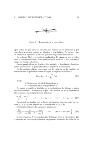 2.1. MODELO NUCLEAR DEL ÁTOMO 39
Figura 2.2: Trayectoria de la partícula :
cipal radica en que para los planetas, las fuerzas son de atracción y por
tanto las trayectorias pueden ser elípticas o hiperbólicas. En nuestro caso,
las fuerzas son repulsivas y sólo son posibles trayectorias hipérbolicas.
En la …gura 2.2, b representa al parámetro de impacto, que se de…ne
como la distancia mínima a la se aproximaría la partícula sino existiera el
campo de fuerzas del núcleo.
corresponde al ángulo de dispersión, es decir, el ángulo entre las direc-
ciones asintóticas de la partícula antes y después de la dispersión.
De la mecánica clásica conocemos que la variación de la cantidad de
movimiento de la partícula debe ser igual al impulso de la fuerza:
p = pf pi =
Z 1
0
Fdt (2.4)
donde
pi: Momentum inicial de la partícula
pf : Momentum …nal de la partícula
No vamos a considerar pérdidas en la excitación de los átomos y menos
aún de los núcleos. La dispersión es por tanto elástica, es decir, la partícula
alfa no cambia su energía cinética. Tenemos:
m v2
i
2
=
m v2
f
2
=) vi = vf = v =) pi = pf = p (2.5)
Esta condición implica que se forme un triángulo isósceles entre los vec-
tores pf ; pi y p; con ángulos en la base iguales a 1
2
( ).
Se cumplen entonces las siguientes igualdades:
p
sen
=
p
sen 1
2
( )
=
mv
cos 2
=) p = 2 mv sen
2
(2.6)
Si proyectamos a F en cada instante de tiempo sobre la dirección de p,
y tomamos en cuenta que sólo esta componente determina la variación de
 