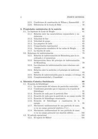 4 ÍNDICE GENERAL
2.2.5. Condiciones de cuantización de Wilson y Sommerfeld . 57
2.2.6. De…ciencias de la teoría de Bohr . . . . . . . . . . . . . 58
3. Propiedades ondulatorias de la materia 61
3.1. La hipótesis de Louis de Broglie. . . . . . . . . . . . . . . . . . 61
3.1.1. Relación entre las características corpusculares y on-
dulatorias . . . . . . . . . . . . . . . . . . . . . . . . . 62
3.1.2. Velocidad de fase . . . . . . . . . . . . . . . . . . . . . 62
3.1.3. Velocidad de grupo . . . . . . . . . . . . . . . . . . . . 63
3.1.4. Los paquetes de onda . . . . . . . . . . . . . . . . . . . 65
3.1.5. Comprobación experimental . . . . . . . . . . . . . . . 66
3.1.6. Interpretación estadística de las ondas de Broglie . . . 69
3.1.7. La función de onda . . . . . . . . . . . . . . . . . . . . 72
3.2. Relaciones de indeterminación . . . . . . . . . . . . . . . . . . 75
3.2.1. Relación de indeterminación de Heisenberg para la co-
ordenada y el momentum . . . . . . . . . . . . . . . . 76
3.2.2. Interpretación física del principio de indeterminación
de Heisenberg . . . . . . . . . . . . . . . . . . . . . . . 79
3.2.3. Las relaciones de indeterminación como relaciones uni-
versales . . . . . . . . . . . . . . . . . . . . . . . . . . 80
3.2.4. Relación entre la medición y el principio de indetermi-
nación . . . . . . . . . . . . . . . . . . . . . . . . . . . 83
3.2.5. Relación de indeterminación para la energía y el tiempo 85
3.2.6. Complementariedad y Causalidad . . . . . . . . . . . . 86
4. Mecánica Cuántica Ondulatoria 89
4.1. Ecuación de Schrödinger . . . . . . . . . . . . . . . . . . . . . 89
4.1.1. La conservación del número de partículas materiales. . 90
4.1.2. Condiciones generales que se imponen a la ecuación de
Schrödinger . . . . . . . . . . . . . . . . . . . . . . . . 91
4.1.3. Ecuación de onda para la partícula libre . . . . . . . . 92
4.1.4. Ecuación de onda para la partícula en un campo escalar 93
4.1.5. Ecuación de Schrödinger estacionaria . . . . . . . . . . 94
4.1.6. Ecuación de Schrödinger y cuantización de la
energía . . . . . . . . . . . . . . . . . . . . . . . . . . . 95
4.1.7. Movimiento unidimensional de una partícula de masa
m en un campo potencial simétrico U(x) . . . . . . . . 96
4.1.8. Movimiento unidimensional de una partícula de masa
m en un campo potencial con simetría esférica . . . . . 102
4.2. El método operacional . . . . . . . . . . . . . . . . . . . . . . 104
4.2.1. El espacio de Hilbert . . . . . . . . . . . . . . . . . . . 104
 