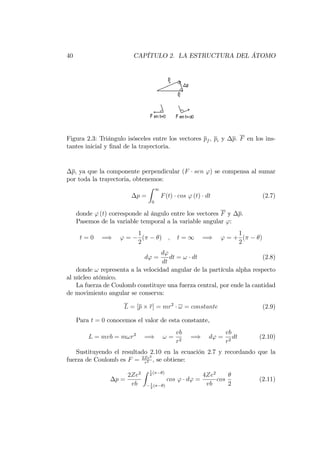 40 CAPÍTULO 2. LA ESTRUCTURA DEL ÁTOMO
Figura 2.3: Triángulo isósceles entre los vectores pf ; pi y p: F en los ins-
tantes inicial y …nal de la trayectoria.
p, ya que la componente perpendicular (F sen ') se compensa al sumar
por toda la trayectoria, obtenemos:
p =
Z 1
0
F(t) cos ' (t) dt (2.7)
donde ' (t) corresponde al ángulo entre los vectores F y p.
Pasemos de la variable temporal a la variable angular ':
t = 0 =) ' =
1
2
( ) ; t = 1 =) ' = +
1
2
( )
d' =
d'
dt
dt = ! dt (2.8)
donde ! representa a la velocidad angular de la partícula alpha respecto
al núcleo atómico.
La fuerza de Coulomb constituye una fuerza central, por ende la cantidad
de movimiento angular se conserva:
L = [p r] = mr2
! = constante (2.9)
Para t = 0 conocemos el valor de esta constante,
L = mvb = m!r2
=) ! =
vb
r2
=) d' =
vb
r2
dt (2.10)
Sustituyendo el resultado 2.10 en la ecuación 2.7 y recordando que la
fuerza de Coulomb es F = 2Ze2
r2 , se obtiene:
p =
2Ze2
vb
Z 1
2
( )
1
2
( )
cos ' d' =
4Ze2
vb
cos
2
(2.11)
 