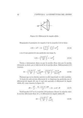 42 CAPÍTULO 2. LA ESTRUCTURA DEL ÁTOMO
Figura 2.5: Diferencial de ángulo sólido
Despejando el parámetro de impacto b de la ecuación 2.12 se tiene:
( ) = b2
= 4
Z
m
2
e
v
4
cot2
2
(2.14)
o en el caso general de una partícula con carga Zn:
( ) =
ZnZe2
2T
2
cot2
2
(2.15)
Vamos a interesarnos ahora no por la sección e…caz sino por la sección
elemental, es decir, por el diferencial de la sección e…caz. Diferenciando 2.15
tenemos:
d =
ZnZe2
2T
2
cot2
sen2
2
d =
ZnZe2
2T
2
sen
2sen4
2
d (2.16)
Notemos que en la relación anterior es sólo importante su valor modular.
A través de cada sección diferencial d se dispersan las partículas por el
diferencial de ángulo d , con el cual está asociado el diferencial de ángulo
sólido d , como muestra la …gura 2.5:
d =
dS
r2
=
2 rsen rd
r2
= 2 sen d (2.17)
Sustituyendo 2.17 en la ecuación 2.16 podemos obtener la relación entre
la sección diferencial e…caz d y el diferencial de ángulo sólido d :
d =
ZnZe2
4T
2
d
sen4
2
(2.18)
 