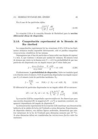 2.1. MODELO NUCLEAR DEL ÁTOMO 43
En el caso de las partículas alpha:
d =
Ze2
2T
2
d
sen4
2
(2.19)
La ecuación 2.19 es la conocida fórmula de Rutheford para la sección
diferencial e…caz de dispersión.
2.1.6. Comprobación experimental de la fórmula de
Ru- therford
La comprobación experimental de las ecuaciones 2.12 o 2.19 en los fenó-
menos atómicos resulta imposible directamente, sólo se pueden comprobar
consecuencias estadísticas de las mismas.
Supongamos que el haz de partículas se lanza sobre una lámina de espesor
l y área A, que contiene n átomos por unidad de volumen. El número total
de átomos que existe en la lámina será N = nlA. La probabilidad de que una
partícula sea dispersada con un ángulo mayor que viene dada por:
f =
area efectiva
area total
=
N ( )
A
= nl ( ) (2.20)
Evidentemente, la probabilidad de dispersión f debe ser también igual
a la relación entre el número N( ) de partículas dispersadas con ángulo mayor
que y el número total de partículas incidentes N0:
f =
N( )
N0
=) N( ) = f N0 = nl ( ) N0 (2.21)
El diferencial de partículas dispersadas en un ángulo sólido d es entonces:
dN = nl N0 d = nl N0
ZnZe2
4T
2
d
sen4
2
(2.22)
La ecuación 2.22 fue comprobada experimentalmente. Se observó que para
una sección elemental d , la magnitud dN sen4
2
se mantenía constante, sin
aparecer dependencia del ángulo de dispersión :
La demostración experimental de la ecuación 2.22 constituye una demostración
indirecta de la validez de la ley de Coulomb a cortas distancias. Experimentos
de dispersión elástica, con núcleos ligeros acelerados, demuestran que exis-
ten variaciones de la ley de Coulomb para distancias menores que 10 14
m.
A estas distancias deben ser consideradas las interacciones fuertes entre los
nucleones.
 