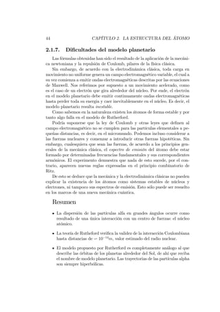 44 CAPÍTULO 2. LA ESTRUCTURA DEL ÁTOMO
2.1.7. Di…cultades del modelo planetario
Las fórmulas obtenidas han sido el resultado de la aplicación de la mecáni-
ca newtoniana y la repulsión de Coulomb, pilares de la física clásica.
Sin embargo, de acuerdo con la electrodinámica clásica, toda carga en
movimiento no uniforme genera un campo electromagnético variable, el cual a
su vez comienza a emitir ondas electromagnéticas descritas por las ecuaciones
de Maxwell. Nos referimos por supuesto a un movimiento acelerado, como
es el caso de un electrón que gira alrededor del núcleo. Por ende, el electrón
en el modelo planetario debe emitir continuamente ondas electromagnéticas
hasta perder toda su energia y caer inevitablemente en el núcleo. Es decir, el
modelo planetario resulta inestable.
Como sabemos en la naturaleza existen los átomos de forma estable y por
tanto algo falla en el modelo de Rutherford.
Podría suponerse que la ley de Coulomb y otras leyes que de…nen al
campo electromagnético no se cumplen para las partículas elementales a pe-
queñas distancias, es decir, en el micromundo. Podemos incluso considerar a
las fuerzas nucleares y comenzar a introducir otras fuerzas hipotéticas. Sin
embargo, cualesquiera que sean las fuerzas, de acuerdo a los principios gen-
erales de la mecánica clásica, el espectro de emisión del átomo debe estar
formado por determinadas frecuencias fundamentales y sus correspondientes
armónicos. El experimento demuestra que nada de esto sucede, por el con-
trario, aparecen nuevas reglas expresadas en el principio combinatorio de
Ritz.
De esto se deduce que la mecánica y la electrodinámica clásicas no pueden
explicar la existencia de los átomos como sistemas estables de núcleos y
electrones, ni tampoco sus espectros de emisión. Esto sólo puede ser resuelto
en los marcos de una nueva mecánica cuántica.
Resumen
La dispersión de las partículas alfa en grandes ángulos ocurre como
resultado de una única interacción con un centro de fuerzas: el núcleo
atómico.
La teoría de Rutheford veri…ca la validez de la interacción Coulombiana
hasta distancias de v 10 14
m, valor estimado del radio nuclear.
El modelo propuesto por Rutherford es completamente análogo al que
describe las órbitas de los planetas alrededor del Sol, de ahí que reciba
el nombre de modelo planetario. Las trayectorias de las partículas alpha
son siempre hiperbólicas.
 