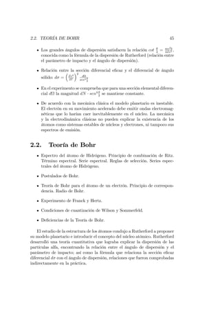 2.2. TEORÍA DE BOHR 45
Los grandes ángulos de dispersión satisfacen la relación cot 2
= mv2b
2Ze2 ;
conocida como la fórmula de la dispersión de Rutherford (relación entre
el parámetro de impacto y el ángulo de dispersión).
Relación entre la sección diferencial e…caz y el diferencial de ángulo
sólido: d = Ze2
2T
2
d
sen4
2
En el experimento se comprueba que para una sección elemental diferen-
cial d la magnitud dN sen4
2
se mantiene constante.
De acuerdo con la mecánica clásica el modelo planetario es inestable.
El electrón en su movimiento acelerado debe emitir ondas electromag-
néticas que lo harían caer inevitablemente en el núcleo. La mecánica
y la electrodinámica clásicas no pueden explicar la existencia de los
átomos como sistemas estables de núcleos y electrones, ni tampoco sus
espectros de emisión.
2.2. Teoría de Bohr
Espectro del átomo de Hidrógeno. Principio de combinación de Ritz.
Término espectral. Serie espectral. Reglas de selección. Series espec-
trales del átomo de Hidrógeno.
Postulados de Bohr.
Teoría de Bohr para el átomo de un electrón. Principio de correspon-
dencia. Radio de Bohr.
Experimento de Franck y Hertz.
Condiciones de cuantización de Wilson y Sommerfeld.
De…ciencias de la Teoría de Bohr.
El estudio de la estructura de los átomos condujo a Rutherford a proponer
su modelo planetario e introducir el concepto del núcleo atómico. Rutherford
desarrolló una teoría cuantitativa que lograba explicar la dispersión de las
partículas alfa, encontrando la relación entre el ángulo de dispersión y el
parámetro de impacto; así como la fórmula que relaciona la sección e…caz
diferencial d con el ángulo de dispersión, relaciones que fueron comprobadas
indirectamente en la práctica.
 