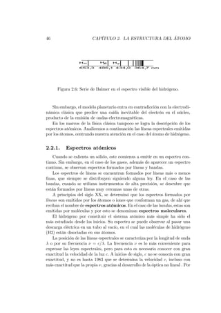 46 CAPÍTULO 2. LA ESTRUCTURA DEL ÁTOMO
Figura 2.6: Serie de Balmer en el espectro visible del hidrógeno.
Sin embargo, el modelo planetario entra en contradicción con la electrodi-
námica clásica que predice una caída inevitable del electrón en el núcleo,
producto de la emisión de ondas electromagnéticas.
En los marcos de la física clásica tampoco se logra la descripción de los
espectros atómicos. Analicemos a continuación las líneas espectrales emitidas
por los átomos, centrando nuestra atención en el caso del átomo de hidrógeno.
2.2.1. Espectros atómicos
Cuando se calienta un sólido, este comienza a emitir en un espectro con-
tinuo. Sin embargo, en el caso de los gases, además de aparecer un espectro
continuo, se observan espectros formados por líneas y bandas.
Los espectros de líneas se encuentran formados por líneas más o menos
…nas, que siempre se distribuyen siguiendo alguna ley. En el caso de las
bandas, cuando se utilizan instrumentos de alta precisión, se descubre que
están formados por líneas muy cercanas unas de otras.
A principios del siglo XX, se determinó que los espectros formados por
líneas son emitidos por los átomos o iones que conforman un gas, de ahí que
reciban el nombre de espectros atómicos. En el caso de las bandas, estas son
emitidas por moléculas y por esto se denominan espectros moleculares.
El hidrógeno por constituir el sistema atómico más simple ha sido el
más estudiado desde los inicios. Su espectro se puede observar al pasar una
descarga eléctrica en un tubo al vacío, en el cual las moléculas de hidrógeno
(H2) están disociadas en sus átomos.
La posición de las líneas espectrales se caracteriza por la longitud de onda
o por su frecuencia = c= . La frecuencia es lo más conveniente para
expresar las leyes espectrales, pero para esto es necesario conocer con gran
exactitud la velocidad de la luz c. A inicios de siglo, c no se conocía con gran
exactitud, y no es hasta 1983 que se determina la velocidad c, incluso con
más exactitud que la propia , gracias al desarrollo de la óptica no lineal . Por
 