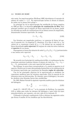 2.2. TEORÍA DE BOHR 47
esta razón, los espectroscopistas (Rydberg 1890) introdujeron el concepto de
número de ondas e = 1= . En espectroscopía incluso se denota al número
de ondas con la misma letra griega .
La principal ley de la espectroscopia fue establecida de forma empírica
en 1908 por Ritz y se denomina principio de combinación de Ritz. Este
principio establece que el conjunto de líneas espectrales de un átomo, puede
ser obtenido por medio de combinaciones de un número menor de magnitudes,
denominadas términos espectrales. Se cumple:
e = Tn1 Tn2 (2.23)
Los términos son magnitudes positivas y se numeran de forma tal que,
con el aumento de n la magnitud Tn disminuye. Si se …ja el valor de n1, los
valores de n2 comienzan a partir de n1 + 1. Se obtiene así, un conjunto de
líneas denominado serie espectral. El conjunto de todas las series conforma
el espectro de un átomo.
Supongamos se tienen dos números de onda e12 y e13 (e12 > e13) pertenecientes
a una misma serie espectral:
e12 = Tn1 Tn2 ; e13 = Tn1 Tn3 (2.24)
De acuerdo con el principio de combinación de Ritz, si combinamos las dos
ecuaciones anteriores podemos obtener el número de onda e32 = e12 e13 =
Tn3 Tn2 perteneciente a otra serie espectral del mismo átomo.
Sin embargo, la nueva línea correspondiente a e32 puede no aparecer en el
espectro. Existen por lo tanto determinadas limitaciones en la combinación de
los términos espectrales que constituyen las llamadas reglas de selección.
Uno de los principales objetivos de la espectroscopia es establecer las
expresiones analíticas para los términos espectrales. Para la mayoría de los
elementos estas son desconocidas. No obstante, para el hidrógeno y los meta-
les alcalinos estas fórmulas fueron bien establecidas.
En 1885, Balmer formuló la siguiente expresión analítica para los términos
del hidrógeno:
Tn =
R
n2
; n = 1; 2; 3; ::: (2.25)
donde R = 109 677; 576 cm 1
es la constante de Rydberg. La expresión
2.25 es válida para todos los isótopos del hidrógeno y para todos los iones
monoelectrónicos, por supuesto, con otro valor de la constante R.
Utilizando el principio combinatorio 2.23 se obtienen las siguientes series
que llevan el nombre de los cientí…cos que las descubrieron:
 