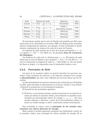 48 CAPÍTULO 2. LA ESTRUCTURA DEL ÁTOMO
Serie Número de onda Espectro año
Lyman e = R 1 1
n2 n = 2; ::: ultravioleta 1916
Balmer e = R 1
22
1
n2 n = 3; :::
visible y
ultravioleta cercano
1885
Paschen e = R 1
32
1
n2 n = 4; ::: infrarrojo 1908
Brackett e = R 1
42
1
n2 n = 5; ::: infrarrojo 1922
Pfund e = R 1
52
1
n2 n = 6; ::: infrarrojo 1924
Es interesante señalar que la serie de Paschen fue predicha por Ritz unos
meses antes de ser descubierta en el mismo 1908. Las últimas series se pueden
obtener combinando las primeras, por ejemplo, la serie de Bracketl se puede
obtener combinando los números de onda de la serie de Paschen.
La longitud de onda máxima de la serie de Lyman corresponde a n = 2;
y es igual a = 4
3
R 1
= 121; 56845 nm. Se denomina línea de resonancia
del hidrógeno.
Las fronteras de cada serie se obtienen para n = 1. El número de onda
límite para la serie de Balmer es por ejemplo e = R=4 = 27 419; 394 cm 1
. A
este le corresponde la longitud de onda 1 = 364; 70536 nm. En este límite
las líneas se pegan, y la separación como la intensidad tienden a cero.
2.2.2. Postulados de Bohr
Las leyes de la mecánica clásica en general describen los procesos con-
tinuos. Como acabamos de observar, a los espectros atómicos les es propia
la discontinuidad, que debe estar re‡ejada por las leyes físicas que los de-
scriban.
La discontinuidad de los espectros átomicos fue esclarecida por Niels Bohr
en 1913, quien introdujo la discretización en el átomo, similar a como Planck
y Einstein la propusieron en los fenómenos luminosos.
El formuló los dos postulados siguientes:
I) El átomo, u otro sistema atómico, puede encontrarse no en todos los es-
tados que admite la mecánica clásica, sino solamente en aquellos carac-
terizados por determinados valores de energía "1; "2; "3; .... En estos
estados cuánticos o discretos, a pesar de la electrodinámica clásica, el
átomo no irradia energía, es decir, constituyen estados estacionarios.
Este postulado se conoce como el postulado de los estados esta-
cionarios con valores discretos de energía.
Bohr asumió el modelo planetario propuesto por Rutherford a partir de
la mecánica clásica, pero restringió los valores posibles de energía. El no
 